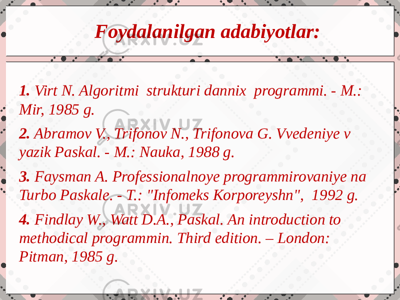 c cFoydalanilgan adabiyotlar: 1. Virt N. Algoritmi strukturi dannix programmi. - M.: Mir, 1985 g. 2. Abramov V., Trifonov N., Trifonova G. Vvedeniye v yazik Paskal. - M.: Nauka, 1988 g. 3. Faysman A. Professionalnoye programmirovaniye na Turbo Paskale. - T.: &#34;Infomeks Korporeyshn&#34;, 1992 g. 4. Findlay W., Watt D.A., Paskal. An introduction to methodical programmin. Third edition. – London: Pitman, 1985 g. 