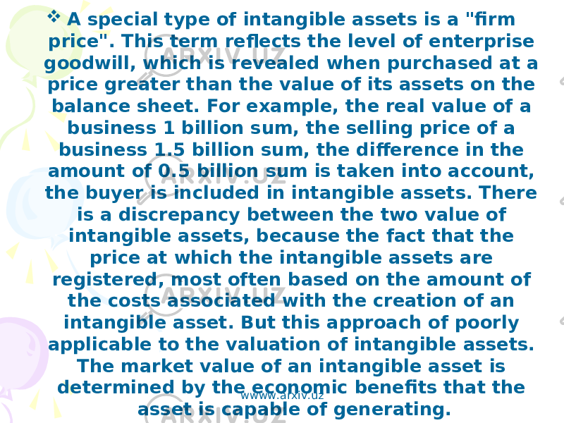  A special type of intangible assets is a &#34;firm price&#34;. This term reflects the level of enterprise goodwill, which is revealed when purchased at a price greater than the value of its assets on the balance sheet. For example, the real value of a business 1 billion sum, the selling price of a business 1.5 billion sum, the difference in the amount of 0.5 billion sum is taken into account, the buyer is included in intangible assets. There is a discrepancy between the two value of intangible assets, because the fact that the price at which the intangible assets are registered, most often based on the amount of the costs associated with the creation of an intangible asset. But this approach of poorly applicable to the valuation of intangible assets. The market value of an intangible asset is determined by the economic benefits that the asset is capable of generating. wwww.arxiv.uz 