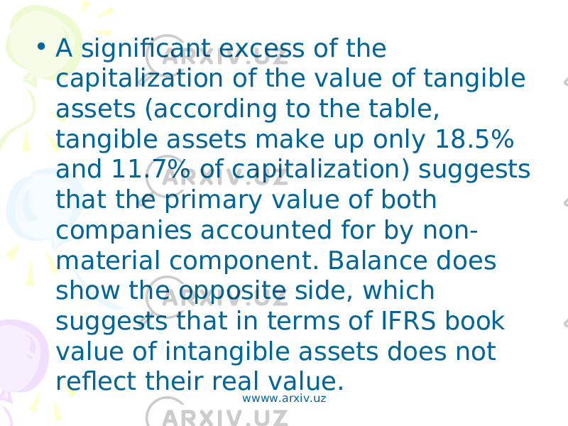 • A significant excess of the capitalization of the value of tangible assets (according to the table, tangible assets make up only 18.5% and 11.7% of capitalization) suggests that the primary value of both companies accounted for by non- material component. Balance does show the opposite side, which suggests that in terms of IFRS book value of intangible assets does not reflect their real value. wwww.arxiv.uz 