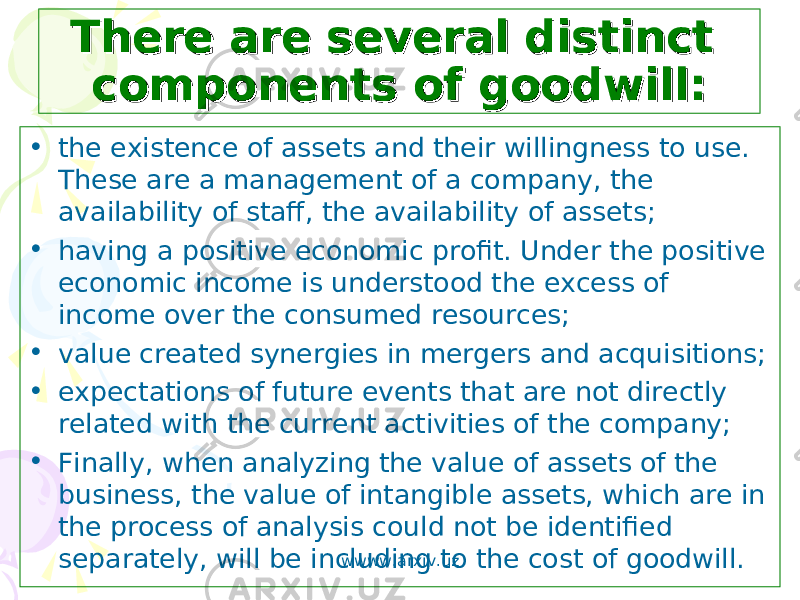 There are several distinct There are several distinct components of goodwill:components of goodwill: • the existence of assets and their willingness to use. These are a management of a company, the availability of staff, the availability of assets; • having a positive economic profit. Under the positive economic income is understood the excess of income over the consumed resources; • value created synergies in mergers and acquisitions; • expectations of future events that are not directly related with the current activities of the company; • Finally, when analyzing the value of assets of the business, the value of intangible assets, which are in the process of analysis could not be identified separately, will be including to the cost of goodwill. wwww.arxiv.uz 