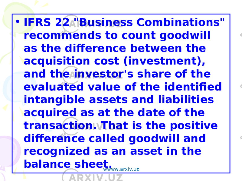 • IFRS 22 &#34;Business Combinations&#34; recommends to count goodwill as the difference between the acquisition cost (investment), and the investor&#39;s share of the evaluated value of the identified intangible assets and liabilities acquired as at the date of the transaction. That is the positive difference called goodwill and recognized as an asset in the balance sheet. wwww.arxiv.uz 