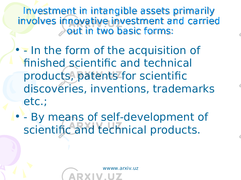 Investment in intangible assets primarily Investment in intangible assets primarily involves innovative investment and carried involves innovative investment and carried out in two basic forms:out in two basic forms: • - In the form of the acquisition of finished scientific and technical products, patents for scientific discoveries, inventions, trademarks etc.; • - By means of self-development of scientific and technical products. wwww.arxiv.uz 