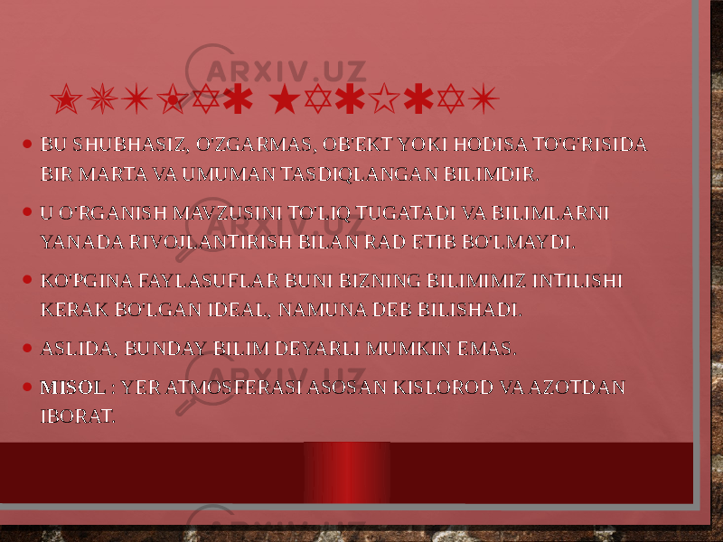 MUTLAQ HAQIQAT • BU SHUBHASIZ, O&#39;ZGARMAS, OB&#39;EKT YOKI HODISA TO&#39;G&#39;RISIDA BIR MARTA VA UMUMAN TASDIQLANGAN BILIMDIR. • U O&#39;RGANISH MAVZUSINI TO&#39;LIQ TUGATADI VA BILIMLARNI YANADA RIVOJLANTIRISH BILAN RAD ETIB BO&#39;LMAYDI. • KO&#39;PGINA FAYLASUFLAR BUNI BIZNING BILIMIMIZ INTILISHI KERAK BO&#39;LGAN IDEAL, NAMUNA DEB BILISHADI. • ASLIDA, BUNDAY BILIM DEYARLI MUMKIN EMAS. • MISOL : YER ATMOSFERASI ASOSAN KISLOROD VA AZOTDAN IBORAT. 