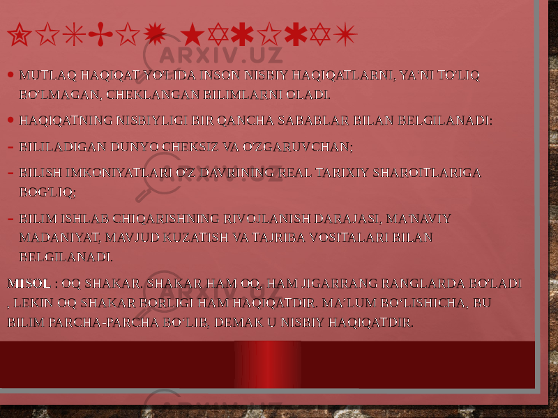 NISBIY HAQIQAT • MUTLAQ HAQIQAT YO&#39;LIDA INSON NISBIY HAQIQATLARNI, YA&#39;NI TO&#39;LIQ BO&#39;LMAGAN, CHEKLANGAN BILIMLARNI OLADI. • HAQIQATNING NISBIYLIGI BIR QANCHA SABABLAR BILAN BELGILANADI: - BILILADIGAN DUNYO CHEKSIZ VA O&#39;ZGARUVCHAN; - BILISH IMKONIYATLARI O&#39;Z DAVRINING REAL TARIXIY SHAROITLARIGA BOG&#39;LIQ; - BILIM ISHLAB CHIQARISHNING RIVOJLANISH DARAJASI, MA&#39;NAVIY MADANIYAT, MAVJUD KUZATISH VA TAJRIBA VOSITALARI BILAN BELGILANADI. MISOL : OQ SHAKAR. SHAKAR HAM OQ, HAM JIGARRANG RANGLARDA BO&#39;LADI , LEKIN OQ SHAKAR BORLIGI HAM HAQIQATDIR. MA’LUM BO‘LISHICHA, BU BILIM PARCHA-PARCHA BO‘LIB, DEMAK U NISBIY HAQIQATDIR. 