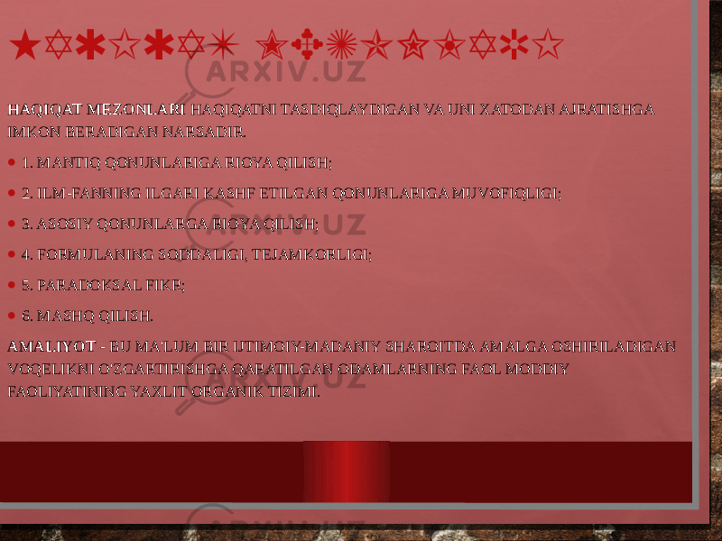 HAQIQAT MEZONLARI HAQIQAT MEZONLARI HAQIQATNI TASDIQLAYDIGAN VA UNI XATODAN AJRATISHGA IMKON BERADIGAN NARSADIR. • 1. MANTIQ QONUNLARIGA RIOYA QILISH; • 2. ILM-FANNING ILGARI KASHF ETILGAN QONUNLARIGA MUVOFIQLIGI; • 3. ASOSIY QONUNLARGA RIOYA QILISH; • 4. FORMULANING SODDALIGI, TEJAMKORLIGI; • 5. PARADOKSAL FIKR; • 6. MASHQ QILISH. AMALIYOT - BU MA&#39;LUM BIR IJTIMOIY-MADANIY SHAROITDA AMALGA OSHIRILADIGAN VOQELIKNI O&#39;ZGARTIRISHGA QARATILGAN ODAMLARNING FAOL MODDIY FAOLIYATINING YAXLIT ORGANIK TIZIMI. 