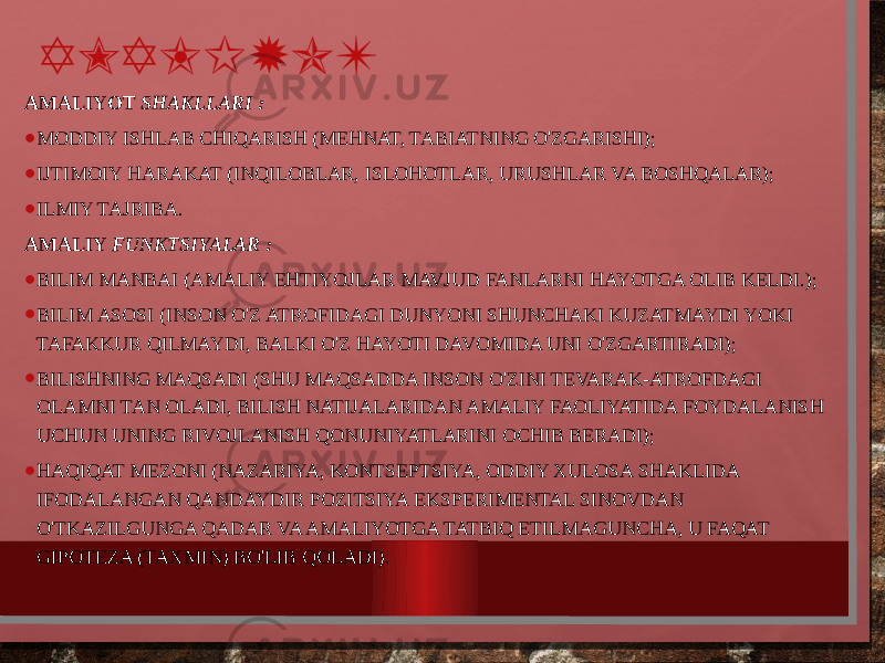 AMALIYOT AMALIYOT SHAKLLARI : • MODDIY ISHLAB CHIQARISH (MEHNAT, TABIATNING O&#39;ZGARISHI); • IJTIMOIY HARAKAT (INQILOBLAR, ISLOHOTLAR, URUSHLAR VA BOSHQALAR); • ILMIY TAJRIBA. AMALIY FUNKTSIYALAR : • BILIM MANBAI (AMALIY EHTIYOJLAR MAVJUD FANLARNI HAYOTGA OLIB KELDI.); • BILIM ASOSI (INSON O&#39;Z ATROFIDAGI DUNYONI SHUNCHAKI KUZATMAYDI YOKI TAFAKKUR QILMAYDI, BALKI O&#39;Z HAYOTI DAVOMIDA UNI O&#39;ZGARTIRADI); • BILISHNING MAQSADI (SHU MAQSADDA INSON O&#39;ZINI TEVARAK-ATROFDAGI OLAMNI TAN OLADI, BILISH NATIJALARIDAN AMALIY FAOLIYATIDA FOYDALANISH UCHUN UNING RIVOJLANISH QONUNIYATLARINI OCHIB BERADI); • HAQIQAT MEZONI (NAZARIYA, KONTSEPTSIYA, ODDIY XULOSA SHAKLIDA IFODALANGAN QANDAYDIR POZITSIYA EKSPERIMENTAL SINOVDAN O&#39;TKAZILGUNGA QADAR VA AMALIYOTGA TATBIQ ETILMAGUNCHA, U FAQAT GIPOTEZA (TAXMIN) BO&#39;LIB QOLADI). 