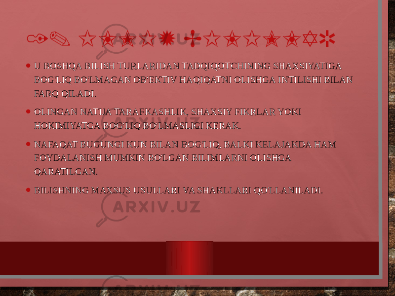 1. ILMIY BILIMLAR • U BOSHQA BILISH TURLARIDAN TADQIQOTCHINING SHAXSIYATIGA BOG&#39;LIQ BO&#39;LMAGAN OB&#39;EKTIV HAQIQATNI OLISHGA INTILISHI BILAN FARQ QILADI. • OLINGAN NATIJA TARAFKASHLIK, SHAXSIY FIKRLAR YOKI HOKIMIYATGA BOG&#39;LIQ BO&#39;LMASLIGI KERAK. • NAFAQAT BUGUNGI KUN BILAN BOG&#39;LIQ, BALKI KELAJAKDA HAM FOYDALANISH MUMKIN BO&#39;LGAN BILIMLARNI OLISHGA QARATILGAN. • BILISHNING MAXSUS USULLARI VA SHAKLLARI QO&#39;LLANILADI. 