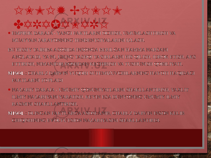 ILMIY BILIM DARAJALARI • EMPIRIK DARAJA - YANGI FAKTLARNI OCHISH, UMUMLASHTIRISH VA MUAYYAN JARAYONNING TENDENTSIYALARINI IZLASH. BU HISSIY TAJRIBA ASOSIDA INSONGA BERILGAN HAMMA NARSANI ANGLATADI, YA&#39;NI. UNING TASHQI TA&#39;SIRLARNI HIS QILISH, IDROK ETISH, AKS ETTIRISH, NIMANIDIR BOSHDAN KECHIRISH VA TUSHUNISH QOBILIYATI. MISOL : CHARLZ DARVIN YUQORI SUTEMIZUVCHILARNING HAYOTI HAQIDAGI FAKTLARNI TO&#39;PLADI • NAZARIY DARAJA - UMUMIY QONUNIYATLARNI SHAKLLANTIRISH, YAXLIT ILMIY NAZARIYANI YARATISH, KEYIN ESA DUNYONING UMUMIY ILMIY RASMINI SHAKLLANTIRISH. MISOL : OLINGAN FAKTLARGA ASOSLANIB, CHARLZ DARVIN INSON KELIB CHIQISHINING EVOLYUTSION NAZARIYASINI SHAKLLANTIRDI. 