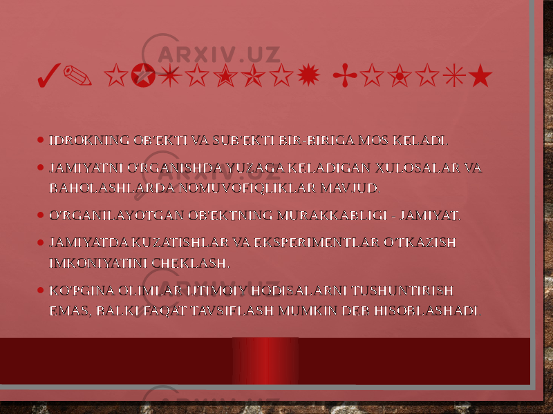 3. IJTIMOIY BILISH • IDROKNING OB&#39;EKTI VA SUB&#39;EKTI BIR-BIRIGA MOS KELADI. • JAMIYATNI O&#39;RGANISHDA YUZAGA KELADIGAN XULOSALAR VA BAHOLASHLARDA NOMUVOFIQLIKLAR MAVJUD. • O&#39;RGANILAYOTGAN OB&#39;EKTNING MURAKKABLIGI - JAMIYAT. • JAMIYATDA KUZATISHLAR VA EKSPERIMENTLAR O&#39;TKAZISH IMKONIYATINI CHEKLASH. • KO&#39;PGINA OLIMLAR IJTIMOIY HODISALARNI TUSHUNTIRISH EMAS, BALKI FAQAT TAVSIFLASH MUMKIN DEB HISOBLASHADI. 