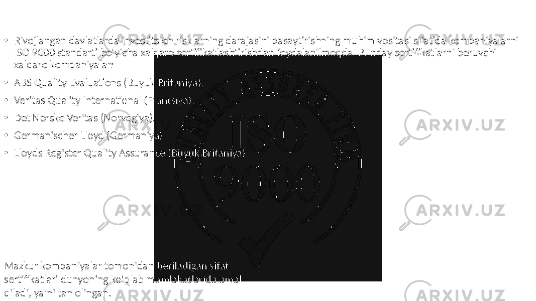 • Rivojlangan davlatlarda investitsion risklarning darajasini pasaytirishning muhim vositasi sifatida kompaniyalarni ISO 9000 standarti bo&#39;yicha xalqaro sertifikatlashtirishdan foydalanilmoqda. Bunday sertifikatlarni beruvchi xalqaro kompaniyalar: • ABS Quality Evaluations (Buyuk Britaniya). • Veritas Quality International (Frantsiya). • Det Norske Veritas (Norvegiya). • Germanischer Lloyd (Germaniya). • Lloyds Register Quality Assurance (Buyuk Britaniya). Mazkur kompaniyalar tomonidan beriladigan sifat sertifikatlari dunyoning ko&#39;plab mamlakatlarida amal qiladi, ya&#39;ni tan olingan. 