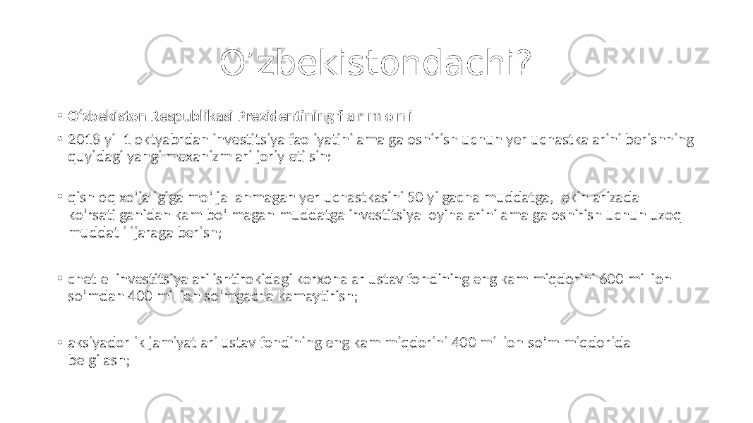 O’zbekistondachi? • O‘zbekiston Respublikasi Prezidentining f a r m o n i • 2018 yil 1 oktyabrdan investitsiya faoliyatini amalga oshirish uchun yer uchastkalarini berishning quyidagi yangi mexanizmlari joriy etilsin: • qishloq xo‘jaligiga mo‘ljallanmagan yer uchastkasini 50 yilgacha muddatga, lekin arizada ko‘rsatilganidan kam bo‘lmagan muddatga investitsiya loyihalarini amalga oshirish uchun uzoq muddatli ijaraga berish; • chet el investitsiyalari ishtirokidagi korxonalar ustav fondining eng kam miqdorini 600 million so‘mdan 400 million so‘mgacha kamaytirish; • aksiyadorlik jamiyatlari ustav fondining eng kam miqdorini 400 million so‘m miqdorida belgilash; 