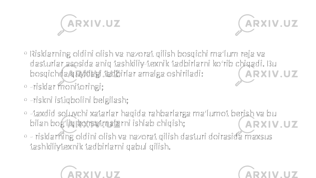 • Risklarning oldini olish va nazorat qilish bosqichi ma&#39;lum reja va dasturlar asosida aniq tashkiliy-texnik tadbirlarni ko&#39;rib chiqadi. Bu bosqichda quyidagi tadbirlar amalga oshiriladi: • -risklar monitoringi; • -riskni istiqbolini belgilash; • -taxdid soluvchi xatarlar haqida rahbarlarga ma&#39;lumot berish va bu bilan bog&#39;liq ko&#39;rsatmalarni ishlab chiqish; • - risklarning oldini olish va nazorat qilish dasturi doirasida maxsus tashkiliytexnik tadbirlarni qabul qilish. 