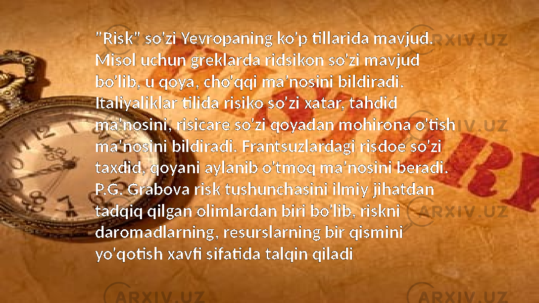 &#34;Risk&#34; so&#39;zi Yevropaning ko&#39;p tillarida mavjud. Misol uchun greklarda ridsikon so&#39;zi mavjud bo&#39;lib, u qoya, cho&#39;qqi ma&#39;nosini bildiradi. Italiyaliklar tilida risiko so&#39;zi xatar, tahdid ma&#39;nosini, risicare so&#39;zi qoyadan mohirona o&#39;tish ma&#39;nosini bildiradi. Frantsuzlardagi risdoe so&#39;zi taxdid, qoyani aylanib o&#39;tmoq ma&#39;nosini beradi. P.G. Grabova risk tushunchasini ilmiy jihatdan tadqiq qilgan olimlardan biri bo&#39;lib, riskni daromadlarning, resurslarning bir qismini yo&#39;qotish xavfi sifatida talqin qiladi 