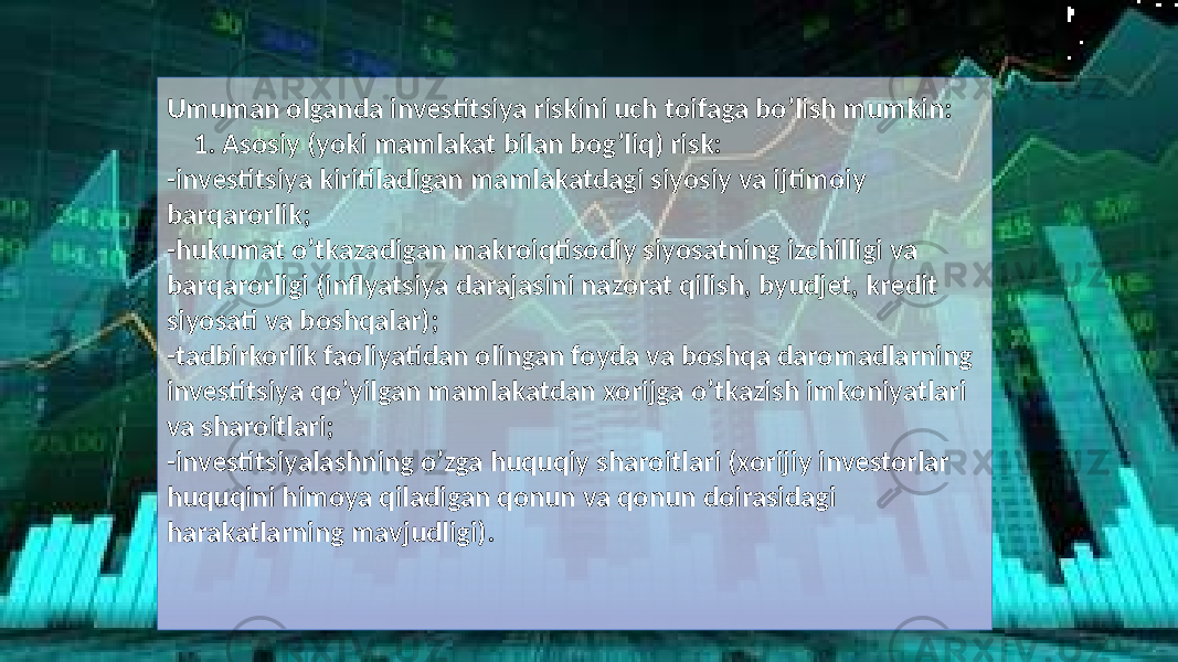 Umuman olganda investitsiya riskini uch toifaga bo’lish mumkin: 1. Asosiy (yoki mamlakat bilan bog’liq) risk: -investitsiya kiritiladigan mamlakatdagi siyosiy va ijtimoiy barqarorlik; -hukumat o’tkazadigan makroiqtisodiy siyosatning izchilligi va barqarorligi (inflyatsiya darajasini nazorat qilish, byudjet, kredit siyosati va boshqalar); -tadbirkorlik faoliyatidan olingan foyda va boshqa daromadlarning investitsiya qo’yilgan mamlakatdan xorijga o’tkazish imkoniyatlari va sharoitlari; -investitsiyalashning o’zga huquqiy sharoitlari (xorijiy investorlar huquqini himoya qiladigan qonun va qonun doirasidagi harakatlarning mavjudligi). 