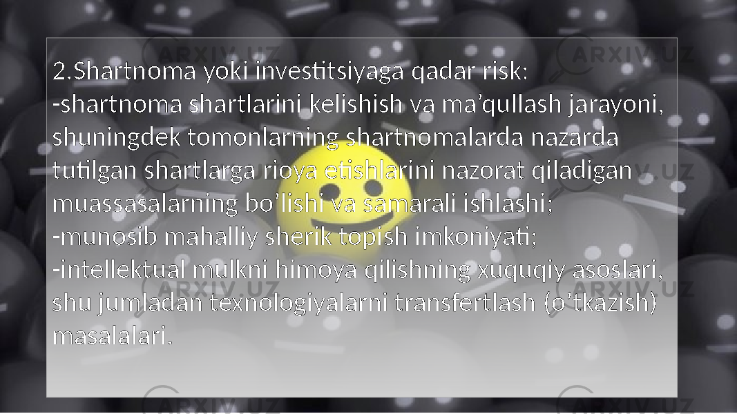 2.Shartnoma yoki investitsiyaga qadar risk: -shartnoma shartlarini kelishish va ma’qullash jarayoni, shuningdek tomonlarning shartnomalarda nazarda tutilgan shartlarga rioya etishlarini nazorat qiladigan muassasalarning bo’lishi va samarali ishlashi; -munosib mahalliy sherik topish imkoniyati; -intellektual mulkni himoya qilishning xuquqiy asoslari, shu jumladan texnologiyalarni transfertlash (o’tkazish) masalalari. 