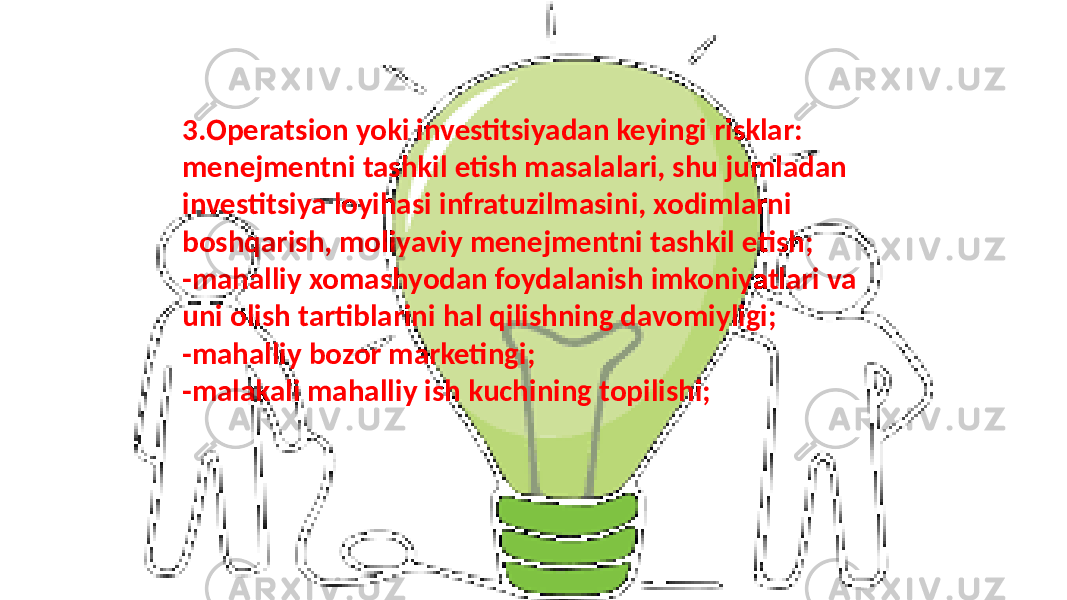 3.Operatsion yoki investitsiyadan keyingi risklar: menejmentni tashkil etish masalalari, shu jumladan investitsiya loyihasi infratuzilmasini, xodimlarni boshqarish, moliyaviy menejmentni tashkil etish; -mahalliy xomashyodan foydalanish imkoniyatlari va uni olish tartiblarini hal qilishning davomiyligi; -mahalliy bozor marketingi; -malakali mahalliy ish kuchining topilishi; 