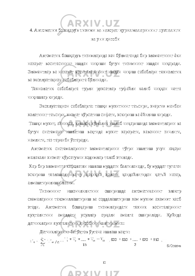  4. Автоматик бошқарув тизими ва назорат қурилмаларининг пухталиги ва уни ҳисоби Автоматик бошқарув тизимларида хеч бўлмаганда бир элементнинг ѐки назорат воситасининг ишдан чиқиши бутун тизимнинг ишдан чиқаради. Элементлар ва назорат воситаларининг ишдан чиқиш сабаблари технологик ва эксплуатацион сабабларига бўлинади. Технологик сабабларга турли рухсатлар туфайли келиб чиққан четга чиқишлар киради. Эксплуатацион сабабларга: ташқи мухитнинг таъсири, энергия манбаи холатиниг таъсири, хизмат кўрсатиш сифати, эскириш ва ѐйилиш киради. Ташқи мухит, айниқса, қишлоқ хўжалик ишлаб чиқаришида элементларни ва бутун системани ишлатиш вақтида мухит харорати, хавонинг зичлиги, намлиги, газ таркиби ўзгаради. Автоматик системаларнинг элементларини тўғри ишлтиш учун юқори малакали хизмат кўрсатувчи ходимлар талаб этилади. Хар бир элементга кафолатли ишлаш муддати белгиланади, бу муддат тугагач эскириш тезлашади ва у ҳақиқий ҳолати қандайлигидан қатъй назар, алмаштирилиши лозим. Тизимнинг ишончлилигини оширишда автоматиканинг электр схемаларини такомиллаштириш ва соддалаштириш хам мухим ахамият касб этади. Автоматик бошқариш тизимларидаги техник воситаларнинг пуҳталигини амалдаги усуллар орқали амалга оширилади. Қуйида датчикларни пухталигини ҳисобини келтирамиз:: Датчикларнинг бетўҳтов ўртача ишлаш вақти: 870 соат 10 noil i 2 910820.....830800 15..... / 151421* 10* 5 