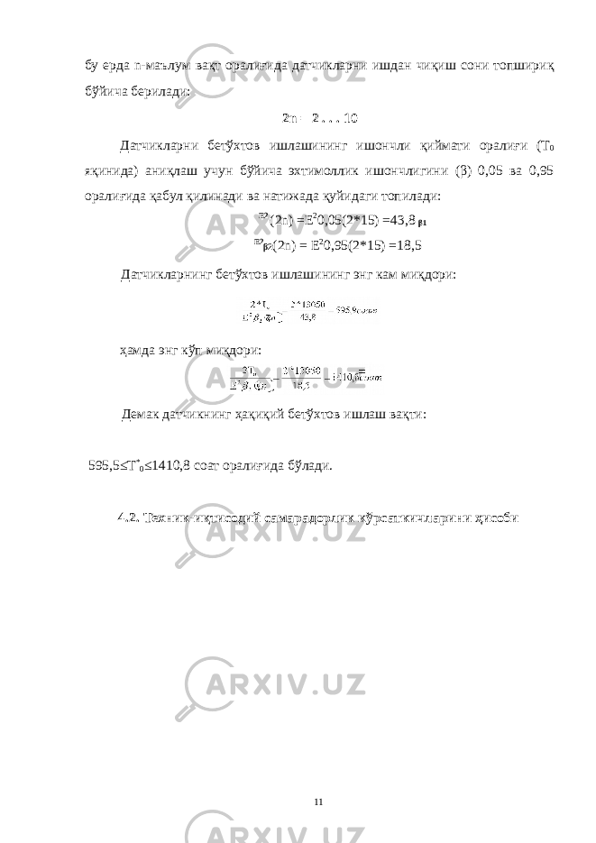 бу ерда n-маълум вақт оралиғида датчикларни ишдан чиқиш сони топшириқ бўйича берилади: 2n = 2 . . . 10 Датчикларни бетўхтов ишлашининг ишончли қиймати оралиғи (Т 0 яқинида) аниқлаш учун бўйича эхтимоллик ишончлигини (β) 0,05 ва 0,95 оралиғида қабул қилинади ва натижада қуйидаги топилади: Е2 (2n) =Е 2 0,05(2*15) =43,8 β1 Е2 β2 (2n) = Е 2 0,95(2*15) =18,5 Датчикларнинг бетўхтов ишлашининг энг кам миқдори: ҳамда энг кўп миқдори: Демак датчикнинг ҳақиқий бетўхтов ишлаш вақти: 595,5≤Т * 0 ≤1410,8 соат оралиғида бўлади. 4.2. Техник-иқтисодий самарадорлик кўрсаткичларини ҳисоби 11 