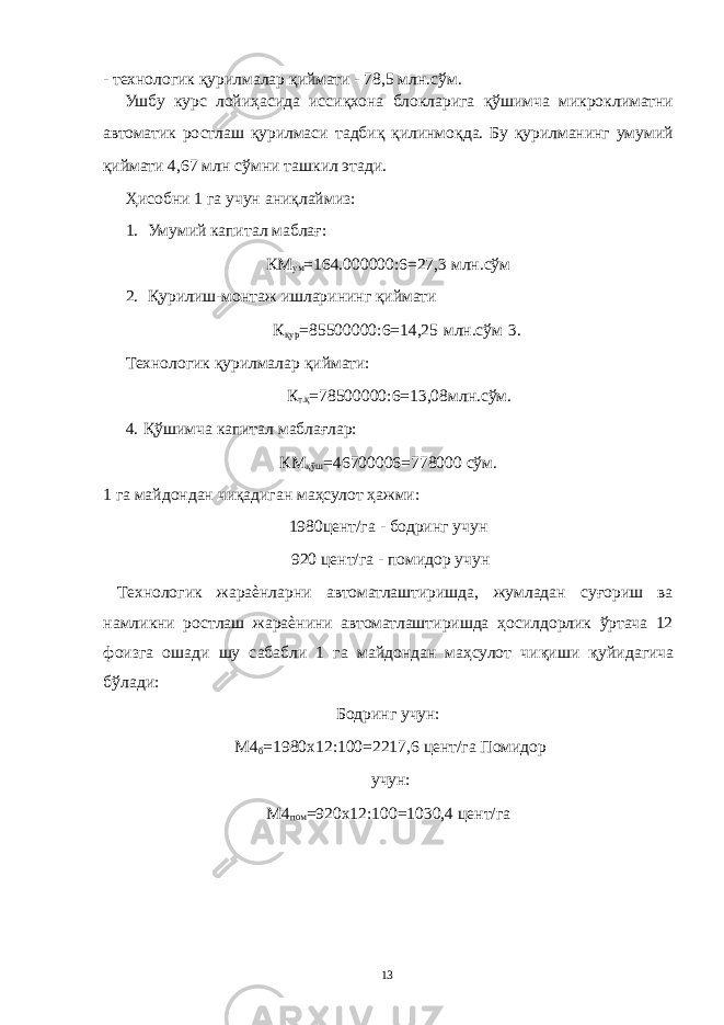 - технологик қурилмалар қиймати - 78,5 млн.сўм. Ушбу курс лойиҳасида иссиқхона блокларига қўшимча микроклиматни автоматик ростлаш қурилмаси тадбиқ қилинмоқда. Бу қурилманинг умумий қиймати 4,67 млн сўмни ташкил этади. Ҳисобни 1 га учун аниқлаймиз: 1. Умумий капитал маблағ: КМ ум =164.000000:6=27,3 млн.сўм 2. Қурилиш-монтаж ишларининг қиймати К қур =85500000:6=14,25 млн.сўм 3. Технологик қурилмалар қиймати: К т.қ =78500000:6=13,08млн.сўм. 4. Қўшимча капитал маблағлар: КМ қўш =46700006=778000 сўм. 1 га майдондан чиқадиган маҳсулот ҳажми: 1980цент/га - бодринг учун 920 цент/га - помидор учун Технологик жараѐнларни автоматлаштиришда, жумладан суғориш ва намликни ростлаш жараѐнини автоматлаштиришда ҳосилдорлик ўртача 12 фоизга ошади шу сабабли 1 га майдондан маҳсулот чи қ иши қ уйидагича бўлади: Бодринг учун: М4 б =1980х12:100=2217,6 цент/га Помидор учун: М4 пом =920х12:100=1030,4 цент/га 13 