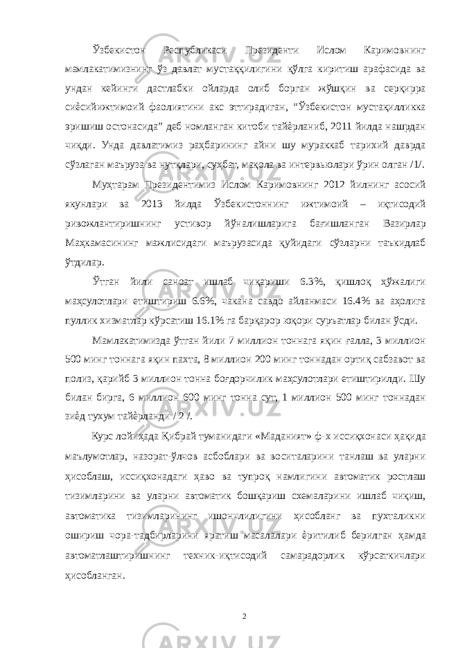 Ўзбекистон Республикаси Президенти Ислом Каримовнинг мамлакатимизнинг ўз давлат мустаққилигини қўлга киритиш арафасида ва ундан кейинги дастлабки ойларда олиб борган жўшқин ва серқирра сиѐсийижтимоий фаолиятини акс эттирадиган, “Ўзбекистон мустақилликка эришиш остонасида” деб номланган китоби тайѐрланиб, 2011 йилда нашрдан чиқди. Унда давлатимиз раҳбарининг айни шу мураккаб тарихий даврда сўзлаган маъруза ва нутқлари, суҳбат, мақола ва интервьюлари ўрин олган /1/. Муҳтарам Президентимиз Ислом Каримовнинг 2012 йилнинг асосий якунлари ва 2013 йилда Ўзбекистоннинг ижтимоий – иқтисодий ривожлантиришнинг устивор йўналишларига бағишланган Вазирлар Маҳкамасининг мажлисидаги маърузасида қуйидаги сўзларни таъкидлаб ўтдилар. Ўтган йили саноат ишлаб чиқариши 6.3%, қишлоқ ҳўжалиги маҳсулотлари етиштириш 6.6%, чакана савдо айланмаси 16.4% ва аҳолига пуллик хизматлар кўрсатиш 16.1% га барқарор юқори суръатлар билан ўсди. Мамлакатимизда ўтган йили 7 миллион тоннага яқин ғалла, 3 миллион 500 минг тоннага яқин пахта, 8 миллион 200 минг тоннадан ортиқ сабзавот ва полиз, қарийб 3 миллион тонна боғдорчилик маҳсулотлари етиштирилди. Шу билан бирга, 6 миллион 600 минг тонна сут, 1 миллион 500 минг тоннадан зиѐд тухум тайѐрланди / 2 /. Курс лойиҳада Қибрай туманидаги «Маданият» ф-х иссиқхонаси ҳақида маълумотлар, назорат-ўлчов асбоблари ва воситаларини танлаш ва уларни ҳисоблаш, иссиқхонадаги ҳаво ва тупроқ намлигини автоматик ростлаш тизимларини ва уларни автоматик бошқариш схемаларини ишлаб чиқиш, автоматика тизимларининг ишончлилигини ҳисобланг ва пухталикни ошириш чора-тадбирларини яратиш масалалари ѐритилиб берилган ҳамда автоматлаштиришнинг техник-иқтисодий самарадорлик кўрсаткичлари ҳисобланган. 2 