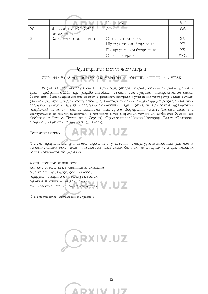  Транзистор VT W Линиялар ва Ю4 (СВ4) элементлари Антенна WA X Контактли боғланишлар Сирпаниш контакти XA Штирли резюм боғланиши XP Гнездоли резюм боғланиши XS Синов гнездоси XSG Интернет материаллари СИСТЕМА УПРАВЛЕНИЯ МИКРОКЛИМАТОМ В ПРОМЫШЛЕННЫХ ТЕПЛИЦАХ Фирма &#34;Фито&#34;, имея более чем 10 летний опыт работы с автоматическими системами полива и дозации удобрений, с 2001г ведет разработки в области автоматического управления микроклиматом теплиц. За это время была создана система автоматизированного контроля и управления температурновлажностным режимом теплицы, представляющая собой программно-технический комплекс для достоверного измерения состояния климата в теплице и состояния окружающей среды и расчет на этой основе управляющих воздействий на исполнительные механизмы инженерного оборудования теплиц. Системы введены в эксплуатацию во многих хозяйствах, в том числе в таких крупных тепличных комбинатах России, как &#34;Майский&#34; (г. Казань), &#34;Тепличное&#34; (г. Саранск), &#34;Горьковский&#34; (г. Нижний Новгород), &#34;Волга&#34; (г.Балаково), &#34;Родник&#34; (г.Челябинск), &#34;Тепличное&#34; (г. Тамбов). Назначение системы Система предназначена для автоматизированного управления температурно-влажностным режимом и исполнительными механизмами в нескольких независимых блочных или ангарных теплицах, имеющих общее и раздельное оборудование. Функциональные возможности: контроль климата в двух тепличных зонах задание суточного цикла температуры и влажности поддержание заданного климата в двух зонах слежение за внешними метеоусловиями архивирование и анализ получаемых данных Система позволяет согласованно управлять: 22 