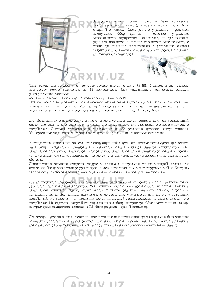 Аппаратная часть системы состоит из блока управления (контроллера микроклимата), комплекса датчиков для сбора сведений о теплице, блока ручного управления и релейной коммутации. Сбор данных и основное управление микроклиматом осуществляет контроллер, но для наиболее удобного просмотра и задания параметров микроклимата, а также для внесения корректировок в управление, фирмой разработан программный комплекс для мониторинга системы с персонального компьютера. Связь между компьютером и контроллером осуществляется по шине RS-485. К одному диспетчерскому компьютеру можно подключать до 16 контроллеров. Блок управляющего контроллера оснащен универсальными входными портами и позволяет измерять до 32 параметров и управлять до 40 каналами подсистем управления. Все измеряемые параметры передаются в диспетчерский компьютер для визуализации и архивирования. Управляющий контроллер оснащен кнопочным пультом управления и жидкокристаллическим индикатором для оперативного контроля и настройки его работы. Для сбора данных о параметрах тепличного климата устанавливается комплекс датчиков, позволяющий оперативно следить за отклонениями от заданного микроклимата для своевременного корректирующего воздействия. Системой предусмотрено подключение до 32 различных датчиков внутри теплицы. Универсальные входы позволяют подключить датчики с различными выходными сигналами. В стандартном исполнении поставляются следующий набор датчиков, которые используется для расчета управляющих воздействий: температура и влажность воздуха в центре теплицы; концентрация СО2; температура остекления; температура листа растения; температура почвы; температура воздуха в верхней точке теплицы; температура воздуха по периметру теплицы; температура теплоносителя во всех контурах обогрева. Дополнительно возможно измерение воздуха в нескольких контрольных точках в каждой теплице или отделении. Все датчики температуры воздуха и влажности помещены в вентилируемые ячейки. Контроль работы контуров обогрева осуществляется датчиками измерения температуры теплоносителя. Для полноценного поддержания микроклимата теплицы необходима информация и об окружающей среде. Для этого используется метеостанция. Учет внешних метеоусловий производится на основе измерения температуры внешнего воздуха, интенсивности солнечной радиации, величины осадков, скорости и направления ветра. Все данные, получаемые с метеостанции, учитываются при расчете управляющих воздействий, что позволяет при изменении состояния внешней среды своевременно скомпенсировать это воздействие. Метеодатчики могут быть подключены к любому контроллеру. Обмен метеоданными между контроллерами осуществляется по шине RS-485 через диспетчерский компьютер. Для передачи управляющих сигналов на исполнительные механизмы используется отдельный блок релейной коммутации, состоящий из пульта ручного управления и блока силовых реле. Пульт ручного управления позволяет выбирать либо автоматическое, либо ручное управление отдельными механизмами теплиц. 24 