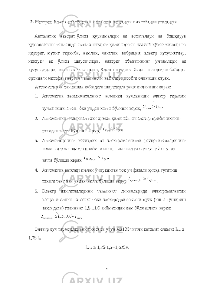 2. Назорат-ўлчов асбобларини танлаш ва уларни ҳисоблаш усуллари Автоматик назорат-ўлчов қурилмалари ва воситалари ва бошқарув қурилмасини танлашда аввало назорат қилинадиган асосий кўрсаткичларни: ҳарорат, муҳит таркиби, намлик, чанглик, вибрация, электр хусусиятлар, назорат ва ўлчов шароитлари, назорат объектининг ўлчамлари ва хусусиятлари, механик таъсирлар, ўлчаш нуқтаси билан назорат асбоблари орсидаги масофа, энергия таъминоти кабилар ҳисобга олиниши керак. Автоматларни танлашда куйидаги шартларга риоя килиниши керак: 1. Автоматик выключателнинг номинал кучланиши электр тармоғи кучланишига тенг ѐки ундан катта бўлиши керак, 2. Автоматнинг номинал токи ҳимоя қилинаѐтган электр приѐмникнинг токидан катта бўлиши зарур, 3. Автоматларнинг иссиқлик ва электромагнитли расцепителларининг номинал токи электр приѐмникнинг номинал токига тенг ѐки ундан катта бўлиши керак 4. Автоматик выключателни ўчирадиган ток уч фазали қисқа тутатиш токига тенг ѐки ундан катта бўлиши зарур . 5. Электр двигателларини таъминот линияларида электромагнитли расцепителнинг отсечка токи электродвигителни пуск (ишга тушириш вақтидаги) токининг 1,5...1,6 қийматидан кам бўлмаслиги керак: . Электр куч тармоқларини химояси учун А3100 типли автомат оламиз I авт ≥ 1,25 I x I вста ≥ 1,25∙1,3=1,625А 5 