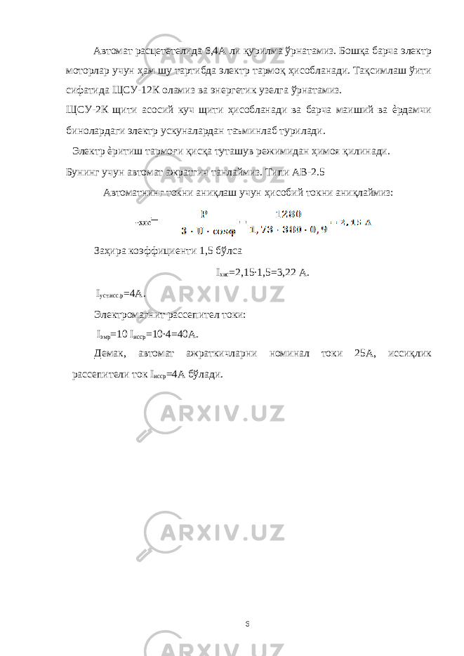 Автомат расцететелида 6,4А ли қурилма ўрнатамиз. Бошқа барча электр моторлар учун ҳам шу тартибда электр тармоқ ҳисобланади. Тақсимлаш ўити сифатида ЩСУ-12К оламиз ва энергетик узелга ўрнатамиз. ЩСУ-2К щити асосий куч щити ҳисобланади ва барча маиший ва ѐрдамчи бинолардаги электр ускуналардан таъминлаб турилади. Электр ѐритиш тармоғи қисқа туташув режимидан ҳимоя қилинади. Бунинг учун автомат ажратгич танлаймиз. Типи АВ-2.5 Автоматнинг токни аниқлаш учун ҳисобий токни аниқлаймиз: Заҳира коэффициенти 1,5 бўлса I хис =2,15∙1,5=3,22 А. I уст.исс.р =4А. Электромагнит рассепител токи: I эмр =10 I исср =10∙4=40A. Демак, автомат ажраткичларни номинал токи 25А, иссиқлик рассепители ток I исср =4A бўлади. 6 