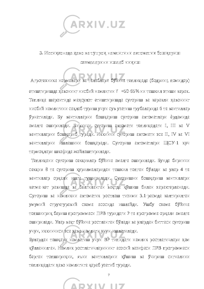  3. Иссиқхонада ҳаво ва тупроқ намлигини автоматик бошқариш схемаларини ишлаб чиқиш Агротехника нормалари ва талаблари бўйича теплицада (бодринг, помидор) етиштиришда ҳавонинг нисбий намлигин =50-65% ни ташкил этиши керак. Теплица шароитида маҳсулот етиштиришда суғориш ва керакли ҳавонинг нисбий намлигини сақлаб туриш учун сув узатиш трубаларида 6 та вентиллар ўрнатилади. Бу вентилларни бошқариш суғориш автоматлари ѐрдамида амалга оширилади. Биринчи суғориш автомати теплицадаги I, III ва V вентилларни бошқариб туради. Иккинчи суғориш автомати эса II, IV ва VI вентилларни ишлашини бошқаради. Суғориш автоматлари ЩСУ-1 куч тармоқлари шкафида жойлаштирилади. Теплицани суғориш секциялар бўйича амалга оширилади. Бунда биринчи секция 8 та суғориш қурилмаларидан ташкил топган бўлади ва улар 4 та вентиллар орқали ишга туширилади. Суғоришни бошқариш вентиллари кетма-кет равишда ва белгиланган вақтда қўшиш билан характерланади. Суғориш ва намликни автоматик ростлаш тизими 3.1-расмда келтирилган умумий структуравий схема асосида ишлайди. Ушбу схема бўйича топшиириқ бериш программаси ПРВ туридаги 2 та программа орқали амалга оширилади. Улар вақт бўйича ростланган бўлади ва улардан биттаси суғориш учун, иккинчиси эса ҳаво намлиги учун ишлатилади. Булардан ташқари намлатиш учун ВР типидаги намлик ростлагичлари ҳам қўлланилган. Намлик ростлагичларининг асосий вазифаси ПРВ программаси берган топшириқни, яъни вентилларни қўшиш ва ўчириш сигналини теплицадаги ҳаво намлигига қараб узатиб туради. 7 