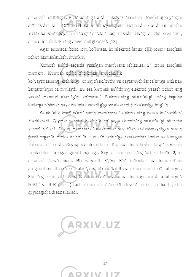 chizmada keltirilgan. Elektrodning ftorid funksiyasi taxminan ftoridning to`yingan eritmasidan to 10 -6 mol/1 konsentratsiyasigacha saqlanadi. Ftoridning bundan kichik konsentratsiyalarida to`g`ri chiziqli bog`lanishdan chetga chiqish kuzatiladi, chunki bunda LaF ning eruvchanligi ortadi. [13] Agar eritmada ftorid ioni bo`lmasa, bu elektrod lantan (III) ionini aniqlash uchun hamishlatilishi mumkin. Kumush sulfid asosida yasalgan membrana ishlatilsa, S 2 ionini aniqlash mumkin. Kumush sulfid cho`kmasi eruvchanlik ko`paytmasining kichikligi, uning oksidlovchi va qaytaruvchilar ta`siriga nisbatan barqarorligini ta`minlaydi. Bu esa kumush sulfidning elektrod yasash uchun eng yaxshi material ekanligini ko`rsatadi. Elektrodning selektivligi uning begona ionlarga nisbatan qay darajada qaytarligiga va elektrod funksiyasiga bog`liq. Selektivlik koeffitsienti qattiq membranali elektrodning asosiy ko`rsatkichi hisoblanadi. Qiymat qanchalik kichik bo`lsa, elektrodning selektivligi shuncha yuqori bo`ladi. Suyuq membranali elektrodlar suv bilan aralashmaydigan suyuq fazali organik moddalar bo`lib, ular o`z tarkibiga harakatchan ionlar va ionogen birikmalarni oladi. Suyuq membranalar qattiq membranalardan farqli ravishda harakatchan ionogen guruhlarga ega. Suyuq membrananing ishlash tartibi 2, a- chizmada tasvirlangan. Bir zaryadli Kt, + va Kt 2 + kationlar membrana-eritma chegarasi orqali erkin o`ta oladi, organik radikal R esa membranadan o`ta olmaydi. Shuning uchun eritmadagi Z anionlar eritmadan membranaga amalda o`tolmaydi. R-Kt, + va R-Kt 2 + lar a) ionit membranani tashkil etuvchi birikmalar bo`lib, ular quyidagicha dissotsilanadi. 17 