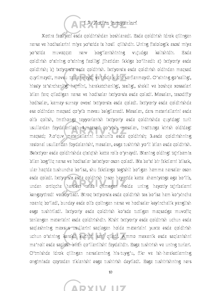 1.2. Xotira jarayonlari Xotira faoliyati esda qoldirishdan boshlanadi. Esda qoldirish idrok qilingan narsa va hodisalarini miya po’stida iz hosil     qilishdir. Uning fiziologik asosi miya po’stida muvaqqat nerv bog’lanishining vujudga kelishidir. Esda qoldirish     o’zining o’zining faolligi jihatidan ikkiga bo’linadi: a) ixtiyoriy esda qoldirish; b) ixtiyorsiz esda qoldirish. Ixtiyorsiz esda qoldirish oldindan maqsad quyilmaydi, mavzu     tanlanmaydi va iroda kuchi sarflanmaydi. O’zining go’zalligi, hissiy ta’sirchanligi hajmini, harakatchanligi, tezligi, shakli va boshqa xossalari bilan farq qiladigan narsa va hodisalar ixtiyorsiz esda qoladi. Masalan, tasodifiy hodisalar, karnay-surnay ovozi ixtiyorsiz esda qoladi. Ixtiyoriy esda qoldirishda esa oldindan maqsad qo’yib mavzu belgilanadi. Masalan, dars materiallarini esda olib qolish, imtihonga tayyorlanish ixtiyoriy esda qoldirishda quyidagi turli usullardan foydalaniladi: 1.maqsad qo’yish, masalan, institutga kirish oldidagi maqsad; 2.o’quv materiallarini tushunib esda qoldirish; 3.esda qoldirishning rasional usullaridan foydalanishi, masalan, esga tushirish yo’li bilan esda qoldirish. Beixtiyor esda qoldirishda qiziqish katta rolb o’ynaydi. Bizning oldingi tajribamiz bilan bog’liq narsa va hodisalar beixtiyor oson qoladi. Biz ba’zi bir faktlarni bilsak, ular haqida tushuncha bo’lsa, shu faktlarga tegishli bo’lgan hamma narsalar oson esda qoladi. Ixtiyorsiz esda qoldirish inson hayotida katta     ahamiyatga ega bo’lib, undan ortiqcha harakat talab qilmagan holda uning hayotiy     tajribalarni kengaytiradi     va boyitadi. Biroq ixtiyorsiz esda qoldirish tez bo’lsa ham ko’pincha noaniq bo’ladi, bunday esda olib qolingan narsa va hodisalar keyinchalik yanglish esga tushiriladi. Ixtiyoriy esda qoldirish ko’zda tutilgan maqsadga muvofiq tanlangan materialni esda qoldirishdir. Kishi ixtiyoriy esda qoldirish uchun esda saqlashning maxsus usullarini     saqlagan holda materialni puxta esda qoldirish uchun     o’zining kerakli kuchini sarf qiladi. Ammo mexanik esda saqlanishni ma’noli esda saqlash bilan qo’llanilishi foydalidir. Esga tushirish va uning turlari. O’tmishda idrok qilingan narsalarning his-tuyg’u, fikr va ish-harakatlarning ongimizda qaytadan tiklanishi esga tushirish deyiladi. Esga tushirishning ners 10 