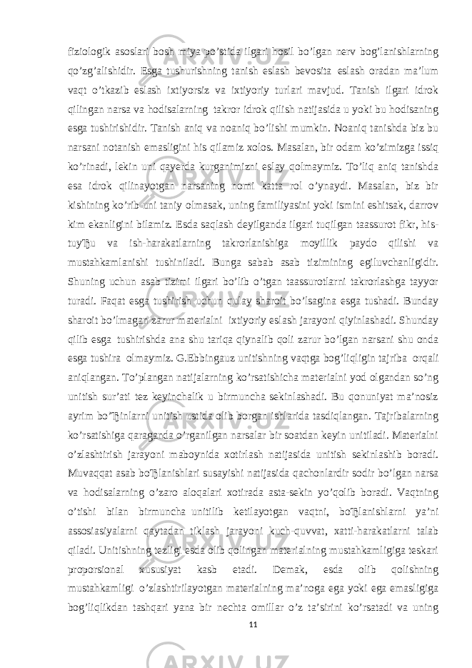 fiziologik asoslari bosh miya po’stida ilgari hosil bo’lgan nerv bog’lanishlarning qo’zg’alishidir. Esga tushurishning tanish eslash bevosita     eslash oradan ma’lum vaqt o’tkazib eslash ixtiyorsiz va ixtiyoriy turlari mavjud. Tanish ilgari idrok qilingan narsa va hodisalarning     takror idrok qilish natijasida u yoki bu hodisaning esga tushirishidir. Tanish aniq va noaniq bo’lishi mumkin. Noaniq tanishda biz bu narsani notanish emasligini his qilamiz xolos. Masalan, bir odam ko’zimizga issiq ko’rinadi, lekin uni qayerda kurganimizni eslay qolmaymiz. To’liq aniq tanishda esa idrok qilinayotgan narsaning nomi katta rol o’ynaydi. Masalan, biz bir kishining ko’rib uni taniy olmasak, uning familiyasini yoki ismini eshitsak, darrov kim ekanligini bilamiz. Esda saqlash deyilganda ilgari tuqilgan taassurot fikr, his- tuyЂu va ish-harakatlarning takrorlanishiga moyillik paydo qilishi va mustahkamlanishi tushiniladi. Bunga sabab asab tizimining egiluvchanligidir. Shuning uchun asab tizimi ilgari bo’lib o’tgan taassurotlarni takrorlashga tayyor turadi. Faqat esga tushirish uchun qulay sharoit bo’lsagina esga tushadi. Bunday sharoit bo’lmagan zarur materialni     ixtiyoriy eslash jarayoni qiyinlashadi. Shunday qilib esga     tushirishda ana shu tariqa qiynalib qoli zarur bo’lgan narsani shu onda esga tushira     olmaymiz. G.Ebbingauz unitishning vaqtga bog’liqligin tajriba     orqali aniqlangan. To’plangan natijalarning ko’rsatishicha materialni yod olgandan so’ng unitish sur’ati tez keyinchalik u birmuncha sekinlashadi. Bu qonuniyat ma’nosiz ayrim bo’Ђinlarni unitish ustida olib borgan ishlarida tasdiqlangan. Tajribalarning ko’rsatishiga qaraganda o’rganilgan narsalar bir soatdan keyin unitiladi. Materialni o’zlashtirish jarayoni maboynida xotirlash natijasida unitish sekinlashib boradi. Muvaqqat asab boЂlanishlari susayishi natijasida qachonlardir sodir bo’lgan narsa va     hodisalarning o’zaro aloqalari xotirada asta-sekin yo’qolib boradi. Vaqtning o’tishi bilan birmuncha     unitilib ketilayotgan vaqtni, boЂlanishlarni ya’ni assosiasiyalarni qaytadan tiklash jarayoni kuch-quvvat, xatti-harakatlarni talab qiladi. Unitishning tezligi esda olib qolingan materialning mustahkamligiga teskari proporsional xususiyat kasb etadi. Demak, esda olib qolishning mustahkamligi     o’zlashtirilayotgan materialning ma’noga ega yoki ega emasligiga bog’liqlikdan     tashqari yana bir nechta omillar o’z ta’sirini ko’rsatadi va uning 11 