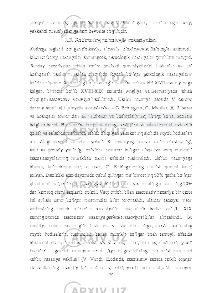 faoliyat     mazmuniga aylanishiga ham bog’liq. Shuningdek, ular kimning shaxsiy, yakkahol xususiyatlariga ham bevosita bog’liqdir. 1.3. Xotiraning psixologik nazariyalari Xotiraga tegishli bo’lgan   fizikaviy , kimyviy, biokimyoviy,   fiziologik , axborotli- kibernetikaviy nazariyalar,   shuningdek , psixologik nazariyalar guruhlarii mavjud. Bunday nazariyalar ichida xotira faoliyati qonuniyatlarini tushunish va uni boshqarish usullarini ishlab chiqishda foydali bo’lgan psixologik nazariyalarni ko’rib chiqamiz. Xotiraning ilk psixologik nazariyalaridan biri XVII asrda yuzaga kelgan, birinchi bo’lib XVIII-XIX asrlarda Angliya va   Germaniyada ishlab chiqilgan   assotsiativ nazariya   hisoblanadi. Ushbu nazariya asosida V osnove dannoy teorii lejit ponyatie assotsiatsiya – G.   Ebbingauz , G. Myuller, A. Pilseker va boshqalar tomonidan B. Titchener va boshqalar)ning fikriga ko’ra, xotirani belgilab beradi. Bu nazariya tarafdorlarining asosif fikri shundan iboratki, esda olib qolish va eslashda ma’lumot, ishlab chiqilgan psixikaning alohida noyob hodisalari o’rtasidagi aloqa tushunchasi yotadi. Bu nazariyaga asosan xotira o’xshashligi, vaqt va fazoviy yaqinligi bo’yicha barqaror bo’lgan qisqa va uzoq muddatli assotsiatsiyalarning murakkab tizimi sifatida tushuniladi. Ushbu nazariyaga binoan, ko’plab   qonunlar , xususan, G. Ebbingauzning unutish qonuni kashf etilgan. Dastlabki soat davomida qabul qilingan ma’lumotning 60% gacha bo’lgan qismi unutiladi, olti kundan so’ng esa birinchi marta yodlab olingan matnning 20% dan kamroq qismi saqlanib qoladi. Vaqt o’tishi bilan assotsiativ nazariya bir qator hal etilishi zarur bo’lgan muammolar bilan to’qnashdi, ulardan asosiysi inson xotirasining tanlab o’tkazish xususiyatini tushuntirib berish edi.[1] XIX asrning   oxirida assotsiativ nazariya   geshtalt   nazariyasi   bilan almashindi. Bu nazariya uchun boshlang’ich   tushuncha va shu bilan birga , asosida xotiraning noyob hodisalarini tushuntirib berish mumkin bo’lgan bosh tamoyil sifatida birlamchi elementlarning assotsiatsiyasi emas, balki,   ularning dastlabki , yaxlit tashkiloti – geshtalt namoyon bo’ldi. Aynan, geshtaltning shakllanish qonunlari ushbu nazariya vakillari (V. Vundt, E.odatda, assotsiativ asosda tarkib topgan elementlarning tasodifiy to’plami emas, balki, yaxlit tuzilma sifatida namoyon 12 