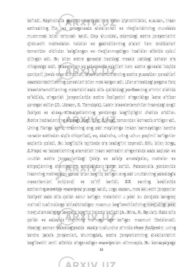 bo’ladi. Keyinchalik geshtalt nazariyasi   ham qator qiyinchiliklar , xususan, inson xotirasining filo- va ontogenezda shakllanishi va rivojlanishining murakkab muammosi bilan to’qnash keldi. Gap shundaki, odamdagi xotira jarayonlarini ajratuvchi motivatsion holatlar va geshtaltlarning o’zlari ham tarafdorlari tomonidan oldindan belgilangan va rivojlanmaydigan hosilalar sifatida qabul qilingan edi. Bu bilan xotira genezisi haqidagi masala ustidagi bahslar o’z nihoyasiga etdi. Bixeviorizm   va   psixoanaliz   vakillari ham xotira genezisi haqida qoniqarli javob topa olmadilar. Bixeviorizmchilarning xotira yuzasidan qarashlari assotsianistchilarning qarashlari bilan mos kelgan edi. Ular o’rtasidagi yagona farq bixeviorizmchilarning materialni   esda olib qolishdagi   yordam ning o’rnini alohida ta’kidlab, o’rganish jarayonlarida xotira faoliyatini o’rganishga katta e’tibor qaratgan edilar (D. Uotson, E. Torndayk). Lekin bixeviorizmchilar insondagi ongli faoliyat va shaxs xususiyatlarining yordamga bog’liqligini chetlab o’tdilar. Xotira hodisalarining shaxsga bog’liqligi Z.Freyd tomonidan ko’rsatib o’tilgan edi. Uning fikriga ko’ra, insonning ong osti mayllariga imkon bermaydigan barcha narsalar xotiradan siqib chiqariladi, va, aksincha, uning uchun yoqimli bo’lganlar saqlanib qoladi. Bu bog’liqlik tajribada o’z tasdig’ini topmadi.   SHu bilan birga , Z.Freyd va izdoshlarining xizmatlari inson xotirasini o’rganishda esda saqlash va unutish xotira jarayonlaridagi ijobiy va salbiy emotsiyalar, motivlar va ehtiyojlarning ahamiyatinin aniqlashdan iborat bo’ldi. Psixoanaliz yordamida insonning motivatsion sohasi bilan bog’liq bo’lgan ong osti unutishning psixologik mexanizmlari aniqlandi va ta’rif berildi. XX asrning boshlarida xotiraning   mantiqiy   nazariya si yuzaga keldi, unga asosan, mos keluvchi jarayonlar faoliyati esda olib qolish zarur bo’lgan materialni u yoki bu darajada kengroq ma’noli tuzilmalarga birlashtiradigan mazmun bog’lovchilarining mavjudligi yoki mavjud emasligiga bevosita bog’liq holatda bo’ladi (A. Bine, K. Byuler). Esda olib qolish va eslashda matnning ma’noga ega bo’lgan mazmuni ifodalanadi. Hozirgi zamon psixologiyasida asosiy tushuncha o’rnida   shaxs   faoliyati ni uning barcha psixik jarayonlari, shuningdek, xotira jarayonlarining shakllanishini bog’lovchi omil sifatida o’rganadigan   nazariya   tan olinmoqda.   Bu konsepsiyaga 13 