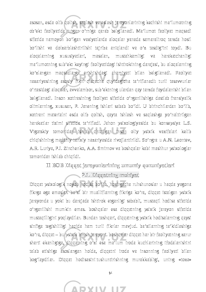 asosan , esda olib qolish, saqlash va eslash jarayonlarining kechishi ma’lumotning ob’ekt faoliyatida tutgan o’rniga qarab belgilanadi. Ma’lumot faoliyat maqsadi sifatida namoyon bo’lgan vaziyatlarda aloqalar yanada samaraliroq tarzda hosil bo’lishi va dolzarblashtirilishi tajriba aniqlandi va o’z tasdig’ini topdi. Bu aloqalarning xususiyatlari, masalan, mustahkamligi va harakatchanligi ma’lumotning sub’ekt keyingi faoliyatidagi   ishtirokining darajasi , bu aloqalarning ko’zlangan maqsadlarga erishishdagi ahamiyati bilan belgilanadi. Faoliyat nazariyasining asosiy fikri qisqacha quyidagicha ta’riflanadi: turli tasavvurlar o’rtasidagi aloqalar, avvalambor, sub’ektning ulardan qay tarzda foydalanishi bilan belgilanadi. Inson xotirasining faoliyat sifatida o’rganilishiga dastlab   fransiyalik olimlarning , xususan, P. Janening ishlari sabab bo’ldi. U birinchilardan bo’lib, xotirani materialni esda olib qolish, qayta ishlash va saqlashga yo’naltirilgan harakatlar tizimi sifatida ta’rifladi. Jahon psixologiyasida bu konsepsiya L.S. Vigotskiy tomonidan ishlab chiqilgan inson oliy psixik vazifalari kelib chiqishining madaniy-tarixiy nazariyasida rivojlantirildi. So’ngra u A.N. Leontev, A.R. Luriya, P.I. Zinchenko, A.A. Smirnov va boshqalar kabi mashhur psixologlar tomonidan ishlab chiqildi. II BOB Diqqat jarayonlarining umumiy qonuniyatlari 2.1. Diqqatning mohiyat Diqqat psixologik noyob hodisa bo’lib, hozirgacha ruhshunoslar u haqda yagona fikrga ega emaslar. ba’zi bir mualliflarning fikriga ko’ra, diqqat istalgan psixik jarayonda u yoki bu darajada ishtirok etganligi sababli, mustaqil hodisa sifatida o’rganilishi mumkin emas. boshqalar esa diqqatning psixik jarayon sifatida mustaqilligini yoqlaydilar. Bundan tashqari, diqqatning psixik hodisalarning qaysi sinfiga tegishliligi haqida ham turli fikrlar mavjud. ba’zilarning ta’kidlashiga ko’ra, diqqat – bu psixik bilish jarayoni. boshqalar diqqat har bir faoliyatning zarur sharti ekanligiga, diqqatning o’zi esa ma’lum iroda kuchlarining ifodalanishini talab etishiga asoslangan holda, diqqatni iroda va insonning faoliyati bilan bog’laydilar. Diqqat hodisasini   tushuntirishning murakkabligi , uning «toza» 14 