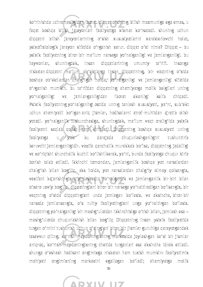 ko’rinishda uchramasligidan iborat. diqqat o’zining bilish mazmuniga ega emas, u faqat boshqa bilish jarayonlari faoliyatiga xizmat ko’rsatadi. shuning uchun diqqatni bilish jarayonlarining o’sish xususiyatlarini xarakterlovchi holat, psixofiziologik jarayon sifatida o’rganish zarur. diqqat o’zi nima? Diqqat   – bu psixik faoliyatning biror-bir ma’lum narsaga yo’nalganligi va jamlanganligi. bu hayvonlar, shuningdek, inson diqqatlarining umumiy ta’rifi. insonga nisbatan   diqqatni ma’lum ob’ektlarga inson diqqatining, bir vaqtning o’zida boshqa ob’ektlardan chalg’igan holda, yo’nalganligi va jamlanganligi sifatida o’rganish mumkin. bu ta’rifdan diqqatning ahamiyatga molik belgilari uning yo’nalganligi va jamlanganligidan iborat ekanligi kelib chiqadi. Psixik faoliyatning   yo’nalganligi   ostida uning tanlash xususiyati, ya’ni, sub’ekt uchun ahamiyatli bo’lgan   aniq jismlar , hodisalarni atrof-muhitdan ajratib olish yotadi. yo’nalganlik tushunchasiga, shuningdek, ma’lum vaqt oralig’ida psixik faoliyatni saqlab qolish ham kiritiladi. Diqqatning boshqa xususiyati uning faoliyatga u yoki bu darajada chuqurlashganligini tushuntirib beruvchi   jamlanganligidir. vazifa qanchalik murakkab bo’lsa, diqqatning jadalligi va zo’riqishi shunchalik kuchli bo’lishi kerak, ya’ni, bunda faoliyatga chuqur kirib borish talab etiladi. ikkinchi tomondan, jamlanganlik boshqa yot narsalardan chalg’ish bilan bog’liq. aks holda, yot narsalardan chalg’iy olmay qolsangiz, vazifani bajarishingiz qiyinlashadi. Yo’nalganlik va jamlanganlik bir-biri bilan o’zaro uzviy bog’liq. diqqatingizni biror-bir narsaga yo’naltiradigan bo’lsangiz, bir vaqtning o’zida diqqatingizni unda jamlagan bo’lasiz. va aksincha,   biror-bir narsada jamlansangiz , o’z ruhiy faoliyatingizni unga yo’naltirgan bo’lasiz. diqqatning yo’nalganligi bir mashg’ulotdan ikkinchisiga o’tish bilan, jamlash esa – mashg’ulotda chuqurlashish bilan bog’liq Diqqatning inson psixik faoliyatida tutgan o’rnini tushunish uchun o’zingizni biror-bir jismlar guruhiga qarayotgandek tasavvur qiling. ko’rish maydoningizning markazida joylashgan ba’zi bir jismlar aniqroq, ko’rish maydoningizning chetida turganlari esa aksincha idrok etiladi. shunga o’xshash hodisani ongimizga nisbatan ham tuzish mumkin: faoliyatimiz mohiyati ongimizning markazini egallagan bo’ladi; ahamiyatga molik 15 