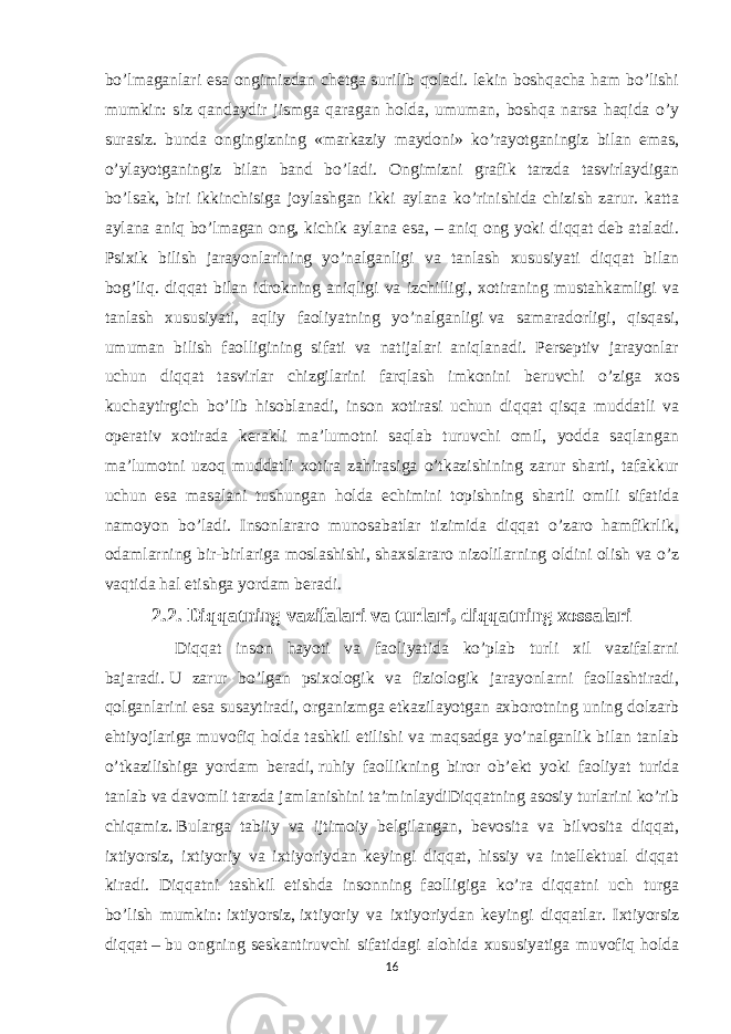 bo’lmaganlari esa ongimizdan chetga surilib qoladi. lekin boshqacha ham bo’lishi mumkin: siz qandaydir jismga qaragan holda, umuman, boshqa narsa haqida o’y surasiz. bunda ongingizning «markaziy maydoni» ko’rayotganingiz bilan emas, o’ylayotganingiz bilan band bo’ladi. Ongimizni grafik tarzda tasvirlaydigan bo’lsak, biri ikkinchisiga joylashgan ikki aylana ko’rinishida chizish zarur. katta aylana aniq bo’lmagan ong, kichik aylana esa, – aniq ong yoki diqqat deb ataladi. Psixik bilish jarayonlarining yo’nalganligi va tanlash xususiyati diqqat bilan bog’liq. diqqat bilan idrokning aniqligi va izchilligi, xotiraning mustahkamligi va tanlash xususiyati, aqliy faoliyatning yo’nalganligi   va samaradorligi , qisqasi, umuman bilish faolligining sifati va natijalari aniqlanadi. Perseptiv jarayonlar uchun diqqat tasvirlar chizgilarini farqlash imkonini beruvchi o’ziga xos kuchaytirgich bo’lib hisoblanadi, inson xotirasi uchun diqqat qisqa muddatli va operativ xotirada kerakli ma’lumotni saqlab turuvchi omil, yodda saqlangan ma’lumotni uzoq muddatli xotira zahirasiga o’tkazishining zarur sharti, tafakkur uchun esa masalani tushungan holda echimini topishning shartli omili sifatida namoyon bo’ladi. Insonlararo munosabatlar tizimida diqqat o’zaro hamfikrlik , odamlarning bir-birlariga moslashishi, shaxslararo nizolilarning oldini olish va o’z vaqtida hal etishga yordam beradi . 2.2. Diqqatning vazifalari va turlari, diqqatning xossalari Diqqat inson hayoti va faoliyatida ko’plab turli xil vazifalarni bajaradi.   U zarur bo’lgan psixologik va fiziologik jarayonlarni faollashtiradi, qolganlarini esa susaytiradi,   organizmga etkazilayotgan axborotning uning dolzarb ehtiyojlariga muvofiq holda tashkil etilishi va maqsadga yo’nalganlik bilan tanlab o’tkazilishiga yordam beradi,   ruhiy faollikning biror ob’ekt yoki faoliyat turida tanlab va davomli tarzda jamlanishini ta’minlaydiDiqqatning asosiy turlarini ko’rib chiqamiz.   Bularga tabiiy va ijtimoiy belgilangan, bevosita va bilvosita diqqat, ixtiyorsiz, ixtiyoriy va ixtiyoriydan keyingi diqqat, hissiy va intellektual diqqat kiradi. Diqqatni tashkil etishda insonning faolligiga ko’ra diqqatni uch turga bo’lish mumkin:   ixtiyorsiz,   ixtiyoriy va ixtiyoriydan keyingi diqqatlar. Ixtiyorsiz diqqat   –   bu ongning seskantiruvchi sifatidagi alohida xususiyatiga muvofiq holda 16 