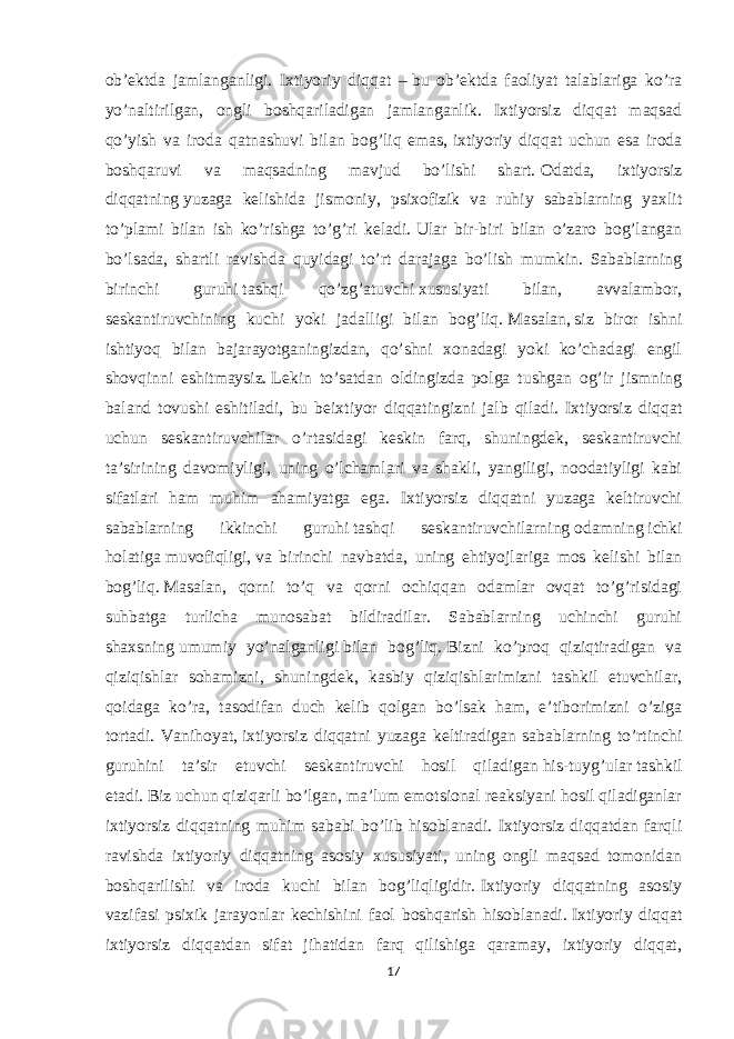 ob’ektda jamlanganligi. Ixtiyoriy diqqat –   bu ob’ektda faoliyat talablariga ko’ra yo’naltirilgan, ongli boshqariladigan jamlanganlik. Ixtiyorsiz diqqat maqsad qo’yish va iroda qatnashuvi bilan bog’liq emas,   ixtiyoriy diqqat uchun esa iroda boshqaruvi va maqsadning mavjud bo’lishi shart.   Odatda, ixtiyorsiz diqqatning   yuzaga kelishida jismoniy , psixofizik va ruhiy sabablarning yaxlit to’plami bilan ish ko’rishga to’g’ri keladi.   Ular bir-biri bilan o’zaro bog’langan bo’lsada, shartli ravishda quyidagi to’rt darajaga bo’lish mumkin. Sabablarning birinchi guruhi   tashqi qo’zg’atuvchi   xususiyati bilan, avvalambor, seskantiruvchining kuchi yoki jadalligi bilan bog’liq.   Masalan,   siz biror ishni ishtiyoq bilan bajarayotganingizdan, qo’shni xonadagi yoki ko’chadagi engil shovqinni eshitmaysiz.   Lekin to’satdan oldingizda polga tushgan og’ir jismning baland tovushi eshitiladi, bu beixtiyor diqqatingizni jalb qiladi. Ixtiyorsiz diqqat uchun seskantiruvchilar o’rtasidagi keskin farq, shuningdek, seskantiruvchi ta’sirining davomiyligi, uning o’lchamlari va shakli, yangiligi, noodatiyligi kabi sifatlari ham muhim ahamiyatga ega. Ixtiyorsiz diqqatni yuzaga keltiruvchi sabablarning ikkinchi guruhi   tashqi seskantiruvchilarning   odamning   ichki holatiga   muvofiqligi,   va birinchi navbatda , uning ehtiyojlariga mos kelishi bilan bog’liq.   Masalan, qorni to’q va qorni ochiqqan odamlar ovqat to’g’risidagi suhbatga turlicha munosabat bildiradilar. Sabablarning uchinchi guruhi shaxsning   umumiy yo’nalganligi   bilan bog’liq.   Bizni ko’proq qiziqtiradigan va qiziqishlar sohamizni, shuningdek, kasbiy qiziqishlarimizni tashkil etuvchilar, qoidaga ko’ra, tasodifan duch kelib qolgan bo’lsak ham, e’tiborimizni o’ziga tortadi. Vanihoyat,   ixtiyorsiz diqqatni yuzaga keltiradigan sabablarning to’rtinchi guruhini ta’sir etuvchi seskantiruvchi hosil qiladigan   his-tuyg’ular   tashkil etadi.   Biz uchun qiziqarli bo’lgan, ma’lum emotsional reaksiyani hosil qiladiganlar ixtiyorsiz diqqatning muhim sababi bo’lib hisoblanadi. Ixtiyorsiz diqqatdan farqli ravishda ixtiyoriy diqqatning asosiy xususiyati, uning ongli maqsad tomonidan boshqarilishi va iroda kuchi bilan bog’liqligidir.   Ixtiyoriy diqqatning asosiy vazifasi psixik jarayonlar kechishini faol boshqarish hisoblanadi.   Ixtiyoriy diqqat ixtiyorsiz diqqatdan sifat jihatidan farq qilishiga qaramay, ixtiyoriy diqqat, 17 