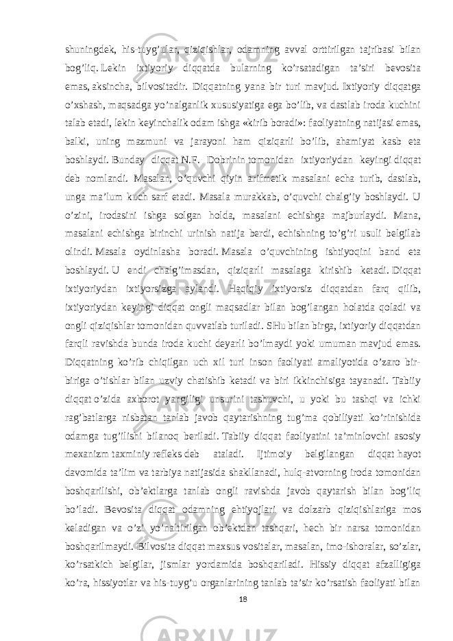 shuningdek, his-tuyg’ular, qiziqishlar, odamning avval orttirilgan tajribasi bilan bog’liq.   Lekin ixtiyoriy diqqatda bularning ko’rsatadigan ta’siri bevosita emas,   aksincha , bilvositadir. Diqqatning yana bir turi mavjud.   Ixtiyoriy diqqatga o’xshash, maqsadga yo’nalganlik xususiyatiga ega bo’lib, va dastlab iroda kuchini talab etadi,   lekin keyinchalik odam   ishga   «kirib boradi»:   faoliyatning natijasi emas, balki, uning mazmuni va jarayoni ham qiziqarli bo’lib, ahamiyat kasb eta boshlaydi.   Bunday diqqat   N.F. Dobrinin   tomonidan ixtiyoriydan keyingi   diqqat deb nomlandi. Masalan, o’quvchi qiyin arifmetik masalani echa turib, dastlab, unga ma’lum kuch sarf etadi. Masala murakkab, o’quvchi chalg’iy boshlaydi. U o’zini, irodasini ishga solgan holda, masalani echishga majburlaydi. Mana, masalani echishga birinchi urinish natija berdi, echishning to’g’ri usuli belgilab olindi.   Masala oydinlasha boradi.   Masala o’quvchining ishtiyoqini band eta boshlaydi.   U endi chalg’imasdan, qiziqarli masalaga kirishib ketadi.   Diqqat ixtiyoriydan ixtiyorsizga aylandi. Haqiqiy ixtiyorsiz diqqatdan farq qilib, ixtiyoriydan keyingi diqqat ongli maqsadlar bilan bog’langan holatda qoladi va ongli qiziqishlar tomonidan quvvatlab turiladi.   SHu bilan birga, ixtiyoriy diqqatdan farqli ravishda bunda iroda kuchi deyarli bo’lmaydi yoki umuman mavjud emas. Diqqatning ko’rib chiqilgan uch xil turi inson faoliyati amaliyotida o’zaro bir- biriga o’tishlar bilan uzviy chatishib ketadi va biri ikkinchisiga tayanadi. Tabiiy diqqat   o’zida axborot yangiligi unsurini tashuvchi, u yoki bu tashqi va ichki rag’batlarga nisbatan tanlab javob qaytarishning tug’ma qobiliyati ko’rinishida odamga tug’ilishi bilanoq beriladi.   Tabiiy diqqat faoliyatini ta’minlovchi asosiy mexanizm   taxminiy   refleks   deb ataladi. Ijtimoiy belgilangan diqqat   hayot davomida ta’lim va   tarbiya natijasida shakllanadi , hulq-atvorning iroda tomonidan boshqarilishi, ob’ektlarga tanlab ongli ravishda javob qaytarish bilan bog’liq bo’ladi. Bevosita diqqat odamning ehtiyojlari va dolzarb qiziqishlariga mos keladigan va o’zi yo’naltirilgan ob’ektdan tashqari, hech bir narsa tomonidan boshqarilmaydi. Bilvosita diqqat   maxsus vositalar, masalan, imo-ishoralar, so’zlar, ko’rsatkich belgilar, jismlar yordamida boshqariladi. Hissiy diqqat afzalligiga ko’ra, hissiyotlar va his-tuyg’u organlarining tanlab ta’sir ko’rsatish faoliyati bilan 18 