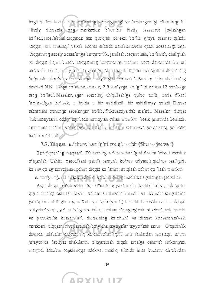 bog’liq. Intellektual   diqqat   fikrning yo’nalganligi va jamlanganligi bilan bog’liq. Hissiy diqqatda ong markazida biror-bir hissiy taassurot joylashgan bo’ladi,   intellektual   diqqatda esa qiziqish ob’ekti bo’lib g’oya xizmat qiladi. Diqqat, uni mustaqil psixik hodisa sifatida xarakterlovchi qator xossalarga ega. Diqqatning asosiy xossalariga barqarorlik,   jamlash,   taqsimlash,   bo’linish,   chalg’ish va diqqat hajmi   kiradi. Diqqatning barqarorligi   ma’lum vaqt davomida bir xil ob’ektda fikrni jamlay olishlik qobiliyatidan iborat.   Tajriba tadqiqotlari diqqatning ixtiyorsiz davriy tebranishlarga moyilligini ko’rsatdi.   Bunday tebranishlarning davrlari   N.N. Lange   bo’yicha,   odatda, 2-3   soniyaga, ortig’i bilan esa   12 soniyaga teng bo’ladi.   Masalan,   agar soatning chiqillashiga quloq tutib, unda fikrni jamlaydigan bo’lsak, u holda u bir eshitiladi, bir eshitilmay qoladi.   Diqqat tebranishi qonunga asoslangan bo’lib,   fluktuatsiya   deb ataladi. Masalan, diqqat fluktuatsiyasini oddiy tajribada namoyish qilish mumkin: kesik piramida beriladi: agar unga ma’lum vaqt davomida tikilib turilsa,   u ketma-ket , yo qavariq, yo botiq bo’lib ko’rinadi . 2.3. Diqqat ko’chuvchanligini tadqiq etish (Shulte jadvali) Tadqiqotning maqsadi. Diqqatning koʻchuvchanligini Shulte jadvali asosida oʻrganish. Ushbu metodikani psixik tempni, koʻruv oriyentir-qidiruv tezligini, koʻruv qoʻzgʻatuvchilari uchun diqqat koʻlamini aniqlash uchun qoʻllash mumkin. Zaruriy anjomlar: sekundomer va Shultening modifikatsiyalangan jadvallari Agar diqqat koʻchuvchanligi “0”ga teng yoki undan kichik boʻlsa, tadqiqotni qayta amalga oshirish lozim. Sababi sinaluvchi birinchi va ikkinchi seriyalarda yoʻriqnomani tinglamagan. Xullas, miqdoriy natijalar tahlili asosida uchta tadqiqot seriyalari vaqti, yoʻl qoʻyilgan xatolar, sinaluvchining ogʻzaki xisoboti, tadqiqotchi va protokolist kuzatuvlari, diqqatning koʻchishi va diqqat konsentratsiyasi xarakteri, diqqatni rivojlantirish boʻyicha tavsiyalar tayyorlash zarur. Oʻspirinlik davrida talabalar diqqatning koʻchuvchanligini turli fanlardan mustaqil taʼlim jarayonida faoliyat shakllarini oʻzgartirish orqali amalga oshirish imkoniyati mavjud. Mazkur topshiriqqa adekvat mashq sifatida bitta kuzatuv obʼektidan 19 