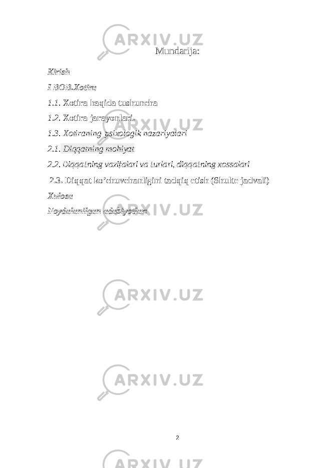 Mundarija: Kirish I BOB. Xotira 1.1. Xotira haqida tushuncha 1.2. Xotira jarayonlari. 1.3. Xotiraning   psixologik nazariyalari 2.1. Diqqatning mohiyat 2.2. Diqqatning vazifalari va turlari, diqqatning xossalari 2.3. Diqqat ko’chuvchanligini tadqiq etish (Shulte jadvali) Xulosa Foydalanilgan adabiyotlar: 2 