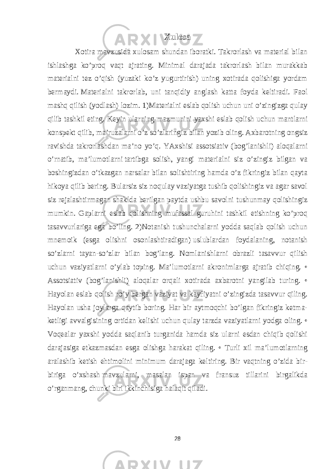 Xulosa Xotira mavzusida xulosam shundan iboratki. Takrorlash va material bilan ishlashga ko’proq vaqt ajrating. Minimal darajada takrorlash bilan murakkab materialni tez o’qish (yuzaki ko’z yugurtirish) uning xotirada qolishiga yordam bermaydi.   Materialni takrorlab , uni tanqidiy anglash katta foyda keltiradi. Faol mashq qilish (yodlash) lozim. 1)Materialni eslab qolish uchun uni o’zingizga qulay qilib tashkil eting. Keyin ularning mazmunini yaxshi eslab qolish   uchun mantlarni konspekt qilib , ma’ruzalarni o’z so’zlaringiz bilan yozib oling. Axbarotning ongsiz ravishda takrorlashdan ma’no yo’q. YAxshisi assotsiativ (bog’lanishli) aloqalarni o’rnatib, ma’lumotlarni   tartibga solish , yangi materialni siz o’zingiz bilgan va boshingizdan o’tkazgan narsalar bilan solishtiring hamda o’z fikringiz bilan qayta hikoya qilib bering. Bularsiz siz noqulay vaziyatga tushib qolishingiz va agar savol siz rejalashtirmagan shaklda berilgan paytda ushbu savolni tushunmay qolishingiz mumkin. Gaplarni eslab qolishning mufassal guruhini tashkil etishning ko’proq tasavvurlariga ega bo’ling. 2)Notanish tushunchalarni yodda saqlab qolish uchun mnemoik (esga olishni osonlashtiradigan)   uslublardan foydalaning , notanish so’zlarni tayan-so’zlar bilan bog’lang. Nomlanishlarni obrazli tasavvur qilish uchun vaziyatlarni o’ylab toping. Ma’lumotlarni akronimlarga ajratib chiqing. • Assotsiativ (bog’lanishli) aloqalar orqali xotirada axbarotni yangilab turing. • Hayolan eslab qolish ro’y bergan vaziyat va kayfiyatni o’zingizda tasavvur qiling. Hayolan usha joylarga qaytib boring. Har bir aytmoqchi bo’lgan fikringiz ketma- ketligi avvalgisining ortidan kelishi uchun qulay tarzda vaziyatlarni yodga oling. • Voqealar yaxshi yodda saqlanib turganida hamda siz ularni esdan chiqib qolishi darajasiga etkazmasdan esga olishga harakat qiling. • Turli xil ma’lumotlarning aralashib ketish ehtimolini minimum darajaga keltiring. Bir vaqtning o’zida bir- biriga o’xshash   mavzularni , masalan ispan va fransuz tillarini birgalikda o’rganmang, chunki biri ikkinchisiga halaqit qiladi. 28 