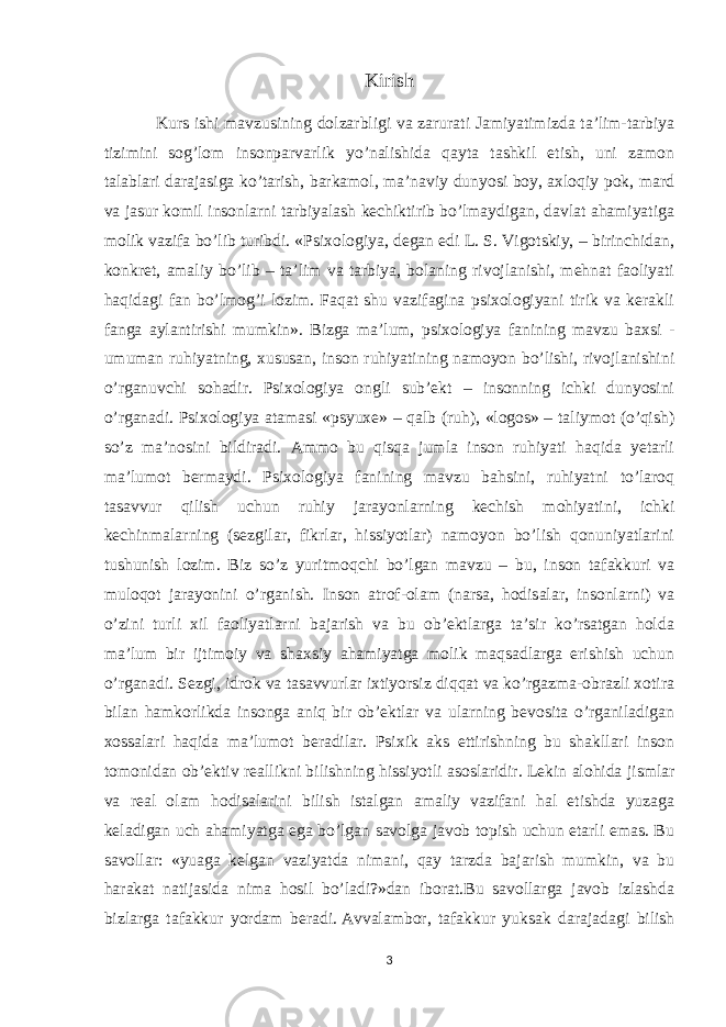 Kirish Kurs ishi mavzusining dolzarbligi va zarurati Jamiyatimizda ta’lim-tarbiya tizimini sog’lom insonparvarlik yo’nalishida qayta tashkil etish, uni zamon talablari darajasiga ko’tarish, barkamol, ma’naviy dunyosi boy, axloqiy pok, mard va jasur komil insonlarni tarbiyalash kechiktirib bo’lmaydigan, davlat ahamiyatiga molik vazifa bo’lib turibdi. «Psixologiya, degan edi L. S. Vigotskiy, – birinchidan, konkret, amaliy bo’lib – ta’lim va tarbiya, bolaning rivojlanishi, mehnat faoliyati haqidagi fan bo’lmog’i lozim. Faqat shu vazifagina psixologiyani tirik va kerakli fanga aylantirishi mumkin». Bizga ma’lum, psixologiya fanining mavzu baxsi - umuman ruhiyatning, xususan, inson ruhiyatining namoyon bo’lishi, rivojlanishini o’rganuvchi sohadir. Psixologiya ongli sub’ekt – insonning ichki dunyosini o’rganadi. Psixologiya atamasi «psyuxe» – qalb (ruh), «logos» – taliymot (o’qish) so’z ma’nosini bildiradi. Ammo bu qisqa jumla inson ruhiyati haqida yetarli ma’lumot bermaydi. Psixologiya fanining mavzu bahsini, ruhiyatni to’laroq tasavvur qilish uchun ruhiy jarayonlarning kechish mohiyatini, ichki kechinmalarning (sezgilar, fikrlar, hissiyotlar) namoyon bo’lish qonuniyatlarini tushunish lozim. Biz so’z yuritmoqchi bo’lgan mavzu – bu, inson tafakkuri va muloqot jarayonini o’rganish. Inson atrof-olam (narsa, hodisalar, insonlarni) va o’zini turli xil faoliyatlarni bajarish va bu ob’ektlarga ta’sir ko’rsatgan holda ma’lum bir ijtimoiy va shaxsiy ahamiyatga molik maqsadlarga erishish uchun o’rganadi. Sezgi, idrok va tasavvurlar ixtiyorsiz diqqat va ko’rgazma-obrazli xotira bilan hamkorlikda insonga aniq bir ob’ektlar va ularning bevosita o’rganiladigan xossalari haqida ma’lumot beradilar. Psixik aks ettirishning bu shakllari inson tomonidan ob’ektiv reallikni bilishning hissiyotli asoslaridir .   Lekin alohida jismlar va real olam hodisalarini bilish istalgan amaliy vazifani hal etishda yuzaga keladigan uch ahamiyatga ega bo’lgan savolga javob topish uchun etarli emas. Bu savollar: «yuaga kelgan vaziyatda nimani, qay tarzda bajarish mumkin, va bu harakat natijasida nima hosil bo’ladi?»dan iborat.Bu savollarga javob izlashda bizlarga tafakkur yordam beradi .   Avvalambor, tafakkur yuksak darajadagi bilish 3 