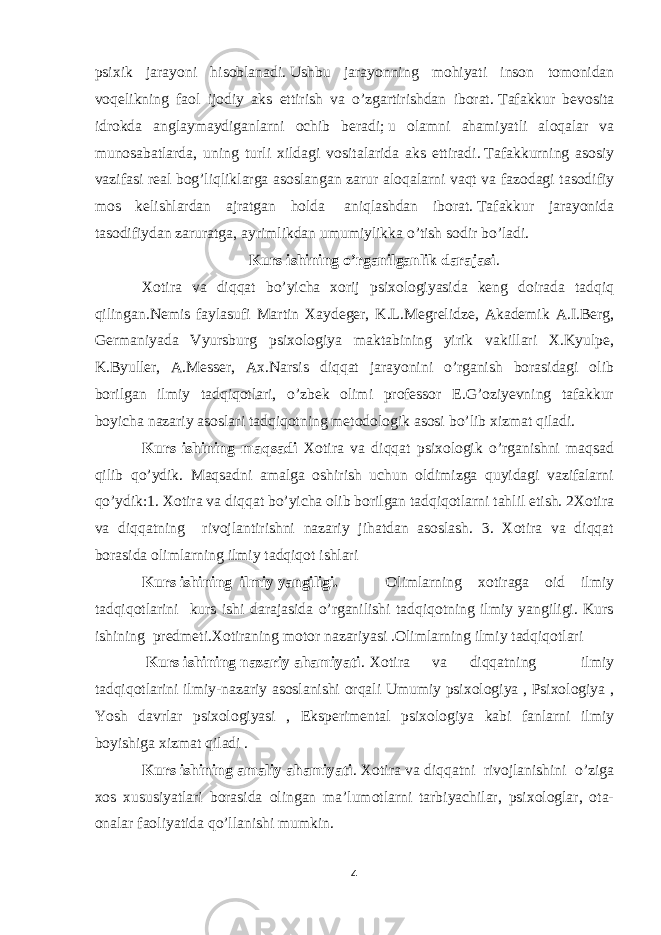 psixik jarayoni hisoblanadi .   Ushbu jarayonning mohiyati inson tomonidan voqelikning faol ijodiy aks ettirish va o’zgartirishdan iborat .   T afakkur bevosita idrokda anglaymaydiganlarni ochib beradi ;   u olamni ahamiyatli aloqalar va munosabatlarda, uning turli xildagi vositalarida aks ettiradi .   Tafakkurning asosiy vazifasi real bog’liqliklarga asoslangan zarur aloqalarni vaqt va fazodagi tasodifiy mos kelishlardan ajratgan holda   aniqlashdan iborat .   Tafakkur jarayonida tasodifiydan zaruratga, ayrimlikdan umumiylikka o’tish sodir bo’ladi . Kurs ishining o’rganilganlik darajasi . Xotira va diqqat bo’yicha xorij psixologiyasida keng doirada tadqiq qilingan.Nemis faylasufi Martin Xaydeger, K.L.Megrelidze, Akademik A.I.Berg, Germaniyada Vyursburg psixologiya maktabining yirik vakillari X.Kyulpe, K.Byuller, A.Messer, Ax.Narsis diqqat jarayonini o’rganish borasidagi olib borilgan ilmiy tadqiqotlari, o’zbek olimi professor E.G’oziyevning tafakkur boyicha nazariy asoslari tadqiqotning metodologik asosi bo’lib xizmat qiladi. Kurs ishining maqsadi Xotira va diqqat psixologik o’rganishni maqsad qilib qo’ydik. Maqsadni amalga oshirish uchun oldimizga quyidagi vazifalarni qo’ydik:1. Xotira va diqqat bo’yicha olib borilgan tadqiqotlarni tahlil etish. 2Xotira va diqqatning rivojlantirishni nazariy jihatdan asoslash. 3. Xotira va diqqat borasida olimlarning ilmiy tadqiqot ishlari Kurs ishining ilmiy yangiligi. Olimlarning xotiraga oid ilmiy tadqiqotlarini kurs ishi darajasida o’rganilishi tadqiqotning ilmiy yangiligi. Kurs ishining predmeti.Xotiraning motor nazariyasi .Olimlarning ilmiy tadqiqotlari Kurs ishining nazariy ahamiyati . Xotira va diqqatning ilmiy tadqiqotlarini ilmiy-nazariy asoslanishi orqali Umumiy psixologiya , Psixologiya , Yosh davrlar psixologiyasi , Eksperimental psixologiya kabi fanlarni ilmiy boyishiga xizmat qiladi . Kurs ishining amaliy ahamiyati . Xotira va diqqatni rivojlanishini o’ziga xos xususiyatlari borasida olingan ma’lumotlarni tarbiyachilar, psixologlar, ota- onalar faoliyatida qo’llanishi mumkin. 4 