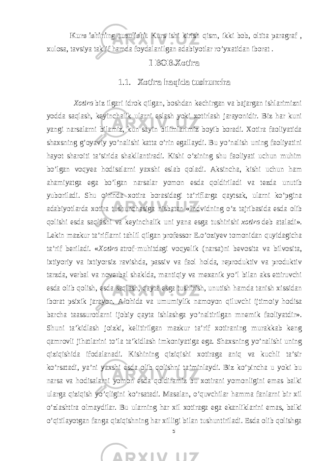 Kurs ishining tuzulishi . Kurs ishi kirish qism, ikki bob, oltita paragraf , xulosa, tavsiya taklif hamda foydalanilgan adabiyotlar ro’yxatidan iborat . I BOB.Xotira 1.1. Xotira haqida tushuncha Xotira   biz ilgari idrok qilgan, boshdan kechirgan va bajargan ishlarimizni yodda saqlash, keyinchalik ularni eslash yoki xotirlash jarayonidir. Biz har kuni yangi narsalarni bilamiz, kun sayin bilimlarimiz boyib boradi. Xotira faoliyatida shaxsning g’oyaviy yo’nalishi katta o’rin egallaydi. Bu yo’nalish uning faoliyatini hayot sharoiti ta’sirida shakllantiradi. Kishi o’zining shu faoliyati uchun muhim bo’lgan voqyea hodisalarni yaxshi eslab qoladi. Aksincha, kishi uchun ham ahamiyatga ega bo’lgan narsalar yomon esda qoldiriladi va tezda unutib yuboriladi. Shu o’rinda xotira borasidagi ta’riflarga qaytsak, ularni ko’pgina adabiyotlarda xotira tushunchasiga nisbatan «Indvidning o’z tajribasida esda olib qolishi esda saqlashi va keyinchalik uni yana esga tushirishi   xotira   deb ataladi». Lekin mazkur ta’riflarni tahlil qilgan professor E.o’oziyev tomonidan quyidagicha ta’rif beriladi. « Xotira   atrof-muhitdagi voqyelik (narsa)ni bevosita va bilvosita, ixtiyoriy va ixtiyorsiz ravishda, passiv va faol holda, reproduktiv va produktiv tarzda, verbal va noverbal shaklda, mantiqiy va mexanik yo’l bilan aks ettiruvchi esda olib qolish, esda saqlash, qayta esga tushirish, unutish hamda tanish xissidan iborat psixik jarayon. Alohida va umumiylik namoyon qiluvchi ijtimoiy hodisa barcha taassurotlarni ijobiy qayta ishlashga yo’naltirilgan mnemik faoliyatdir». Shuni ta’kidlash joizki, kelitirilgan mazkur ta’rif xotiraning murakkab keng qamrovli jihatlarini to’la ta’kidlash imkoniyatiga ega. Shaxsning yo’nalishi uning qiziqishida ifodalanadi. Kishining qiziqishi xotiraga aniq va kuchli ta’sir ko’rsatadi, ya’ni yaxshi esda olib qolishni ta’minlaydi. Biz ko’pincha u yoki bu narsa va hodisalarni yomon esda qoldiramiz bu xotirani yomonligini emas balki ularga qiziqish yo’qligini ko’rsatadi. Masalan, o’quvchilar hamma fanlarni bir xil o’zlashtira olmaydilar. Bu ularning har xil xotiraga ega ekanliklarini emas, balki o’qitilayotgan fanga qiziqishning har xilligi bilan tushuntiriladi. Esda olib qolishga 5 