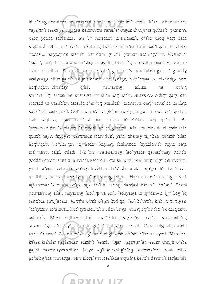 kishining emosional munosabati ham katta ta’sir ko’rsatadi.     Kishi uchun yaqqol xayajonli reaksiya vujudga keltiruvchi narsalar ongda chuqur iz qoldirib     puxta va uzoq yodda saqlanadi. Biz bir narsadan ta’sirlansak, o’sha uzoq vaqt esda saqlanadi. Samarali xotira kishining     iroda sifatlariga ham bog’liqdir. Kuchsiz, irodasiz, ishyoqmas kishilar har doim yuzaki yomon xotirlaydilar. Aksincha, irodali, materialni o’zlashtirishga astoydil kirishadigan kishilar puxta va chuqur eslab qoladilar. Samarali xotira     kishining umumiy madaniyatiga uning     aqliy saviyasiga bilimiga o’quviga fikrlash qobiliyatiga, ko’nikmaa va odatlariga ham bog’liqdir.     Shunday qilib, xotiraning tabiati va uning samaraliligi     shaxsning     xususiyatlari bilan bog’liqdir.     Shaxs o’z oldiga qo’yilgan maqsad va vazifalari asosida o’zining     xotirlash jarayonini ongli ravishda tartibga soladi va boshqaradi. Xotira sohasida quyidagi asosiy jarayonlar: esda olib qolish, esda saqlash, esga tushirish va unutish bir-biridan farq qilinadi. Bu jarayonlar     faoliyatda tarkib topadi va belgilanadi. Ma’lum materialni esda olib qolish     hayot faoliyati davomida individual, ya’ni shaxsiy tajribani turlash bilan bog’liqdir. To’plangan tajribadan keyingi faoliyatda foydalanish qayta esga tushirishni talab qiladi. Ma’lum materialning faoliyatda qatnashmay qolishi yoddan chiqarishga olib keladi. Esda olib qolish nerv tizimining miya egiluvchan, ya’ni o’zgaruvchanlik qo’zg’atuvchilar ta’sirida o’zida go’yo bir iz tarzda qoldirish, saqlash imkoniyati tufayli yuzaga keladi. Har qanday insonning miyasi egiluvchanlik     xususiyatiga ega bo’lib, uning darajasi     har xil bo’ladi.     Shaxs xotirasining sifati     miyaning     faolligi va turli faoliyatga to’Ђridan–to’Ђri bog’liq ravishda rivojlanadi. Atrofni o’rab olgan borliqni faol biluvchi kishi o’z miyasi faoliyatini to’xtovsiz kuchaytiradi. Shu bilan birga     uning egiluvchanlik darajasini oshiradi. Miya egiluvchanligi vaqtincha     pasayishiga xotira samarasining susayishiga ba’zi paytda odamning toliqishi sabab bo’ladi.     Dam oldgandan keyin yana tiklanadi. Odatda miya egiluvchanligi yosh     o’tishi bilan susayadi. Masalan, keksa kishilar gaplaridan adashib ketadi, ilgari gapirganlari esdan chiqib o’sha gapni takrorlayveradilar. Miya egiluvchanligining ko’rsatkichi bosh miya po’stlog’ida muvaqqat nerv aloqalarini tezlikda vujudga kelishi davomli saqlanishi 6 