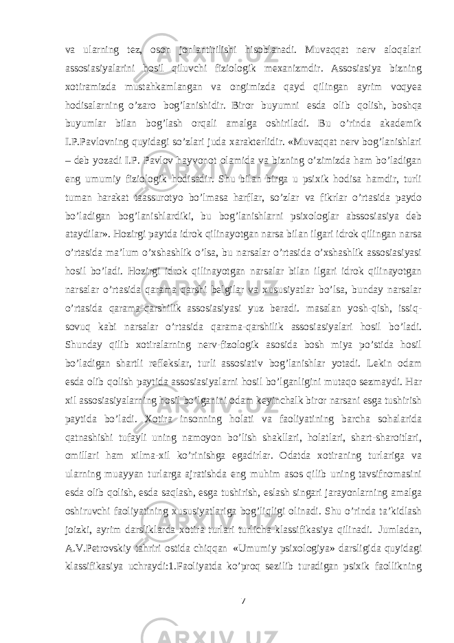 va ularning tez, oson jonlantirilishi hisoblanadi. Muvaqqat nerv aloqalari assosiasiyalarini hosil qiluvchi fiziologik mexanizmdir. Assosiasiya bizning xotiramizda mustahkamlangan va ongimizda qayd qilingan ayrim voqyea hodisalarning     o’zaro bog’lanishidir.     Biror buyumni esda olib qolish,     boshqa buyumlar bilan bog’lash orqali amalga oshiriladi. Bu o’rinda akademik I.P.Pavlovning quyidagi so’zlari juda xarakterlidir. «Muvaqqat nerv bog’lanishlari – deb yozadi I.P. Pavlov hayvonot olamida va bizning o’zimizda ham bo’ladigan eng umumiy fiziologik hodisadir. Shu bilan birga u psixik hodisa hamdir, turli tuman harakat taassurotyo bo’lmasa harflar, so’zlar va fikrlar o’rtasida paydo bo’ladigan bog’lanishlardiki, bu bog’lanishlarni psixologlar abssosiasiya deb ataydilar». Hozirgi paytda idrok qilinayotgan narsa bilan ilgari idrok qilingan narsa o’rtasida ma’lum o’xshashlik o’lsa, bu narsalar o’rtasida o’xshashlik assosiasiyasi hosil bo’ladi. Hozirgi idrok qilinayotgan narsalar bilan ilgari idrok qilinayotgan narsalar o’rtasida qarama qarshi belgilar va xususiyatlar bo’lsa, bunday narsalar o’rtasida qarama-qarshilik     assosiasiyasi yuz beradi. masalan yosh-qish, issiq- sovuq kabi narsalar o’rtasida qarama-qarshilik assosiasiyalari hosil bo’ladi. Shunday qilib xotiralarning nerv-fizologik asosida bosh miya po’stida hosil bo’ladigan     shartli reflekslar, turli     assosiativ bog’lanishlar yotadi. Lekin odam esda olib qolish paytida assosiasiyalarni hosil bo’lganligini mutaqo sezmaydi. Har xil assosiasiyalarning hosil bo’lganini odam keyinchalk biror narsani esga tushirish paytida bo’ladi. Xotira insonning holati va faoliyatining barcha sohalarida qatnashishi tufayli uning namoyon bo’lish shakllari, holatlari, shart-sharoitlari, omillari ham xilma-xil ko’rinishga egadirlar. Odatda xotiraning turlariga va ularning muayyan turlarga ajratishda eng muhim asos qilib uning tavsifnomasini esda olib qolish, esda saqlash, esga tushirish, eslash singari jarayonlarning amalga oshiruvchi faoliyatining xususiyatlariga bog’liqligi olinadi. Shu o’rinda ta’kidlash joizki, ayrim darsliklarda xotira turlari turlicha klassifikasiya qilinadi.     Jumladan, A.V.Petrovskiy tahriri ostida chiqqan     «Umumiy psixologiya» darsligida quyidagi klassifikasiya uchraydi:1.Faoliyatda ko’proq sezilib turadigan psixik faollikning 7 