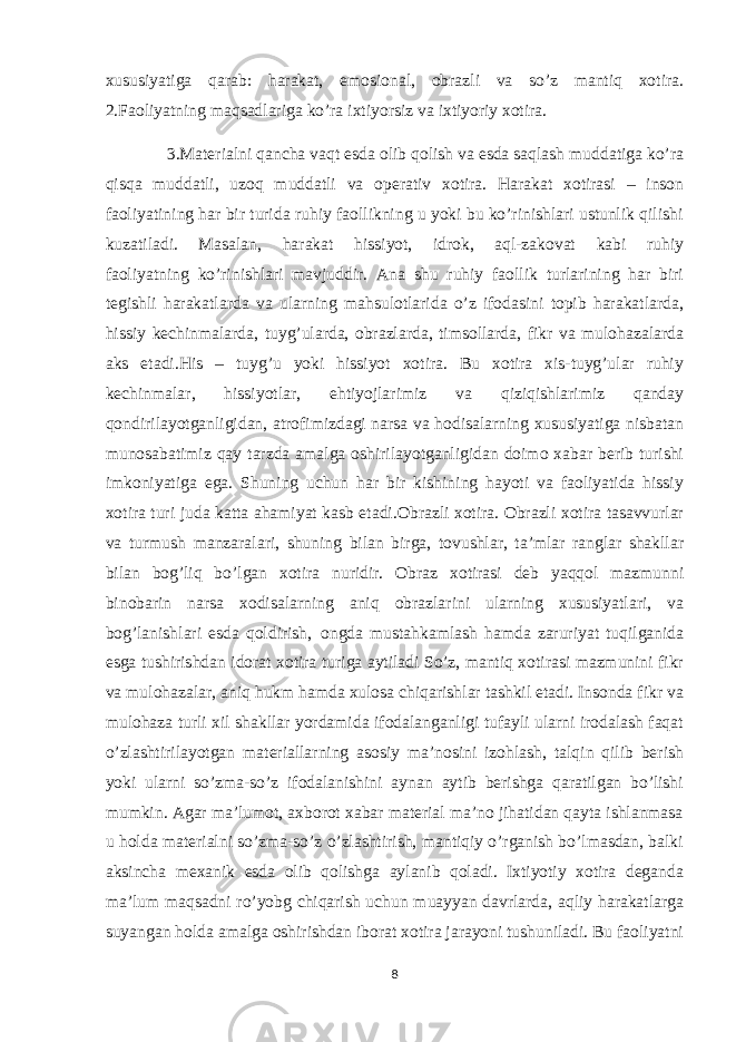 xususiyatiga qarab: harakat, emosional, obrazli va so’z mantiq xotira. 2.Faoliyatning maqsadlariga ko’ra ixtiyorsiz va ixtiyoriy xotira. 3.Materialni qancha vaqt esda olib qolish va esda saqlash muddatiga ko’ra qisqa muddatli, uzoq muddatli va operativ xotira. Harakat xotirasi – inson faoliyatining har bir turida ruhiy faollikning u yoki bu ko’rinishlari ustunlik qilishi kuzatiladi. Masalan, harakat hissiyot, idrok, aql-zakovat kabi ruhiy faoliyatning     ko’rinishlari mavjuddir. Ana shu ruhiy faollik turlarining har biri tegishli harakatlarda va ularning mahsulotlarida o’z ifodasini topib harakatlarda, hissiy kechinmalarda, tuyg’ularda, obrazlarda, timsollarda, fikr va mulohazalarda aks etadi.His – tuyg’u yoki hissiyot xotira. Bu xotira xis-tuyg’ular ruhiy kechinmalar, hissiyotlar, ehtiyojlarimiz va qiziqishlarimiz qanday qondirilayotganligidan, atrofimizdagi narsa va hodisalarning xususiyatiga nisbatan munosabatimiz qay tarzda amalga oshirilayotganligidan doimo xabar berib turishi imkoniyatiga ega. Shuning uchun har bir kishining hayoti va faoliyatida hissiy xotira turi juda katta ahamiyat kasb etadi.Obrazli xotira. Obrazli xotira tasavvurlar va turmush manzaralari, shuning bilan birga, tovushlar, ta’mlar ranglar shakllar bilan bog’liq bo’lgan xotira nuridir. Obraz xotirasi deb yaqqol mazmunni binobarin narsa xodisalarning aniq obrazlarini ularning xususiyatlari, va bog’lanishlari esda qoldirish,     ongda mustahkamlash hamda zaruriyat tuqilganida esga tushirishdan idorat xotira turiga aytiladi So’z, mantiq xotirasi mazmunini fikr va mulohazalar, aniq hukm hamda xulosa chiqarishlar tashkil etadi. Insonda fikr va mulohaza turli xil shakllar yordamida ifodalanganligi tufayli ularni irodalash faqat o’zlashtirilayotgan materiallarning asosiy ma’nosini izohlash, talqin qilib berish yoki ularni so’zma-so’z ifodalanishini aynan aytib berishga qaratilgan bo’lishi mumkin. Agar ma’lumot, axborot xabar material ma’no jihatidan qayta ishlanmasa u holda materialni so’zma-so’z o’zlashtirish, mantiqiy o’rganish bo’lmasdan, balki aksincha mexanik esda olib qolishga aylanib qoladi. Ixtiyotiy xotira deganda ma’lum maqsadni ro’yobg chiqarish uchun muayyan davrlarda, aqliy harakatlarga suyangan holda amalga oshirishdan iborat xotira jarayoni tushuniladi. Bu faoliyatni 8 