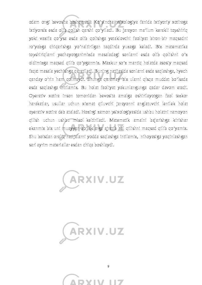 odam ongi bevosita boshqaradi. Ko’pincha psixologiya fanida ixtiyoriy xotiraga ixtiyorsiz esda olib qolish qarshi qo’yiladi. Bu jarayon ma’lum kerakli topshiriq yoki vazifa qo’ysa esda olib qolishga yetaklovchi faoliyat biron-bir maqsadni ro’yobga chiqarishga yo’naltirilgan taqdirda yuzaga keladi. Biz matematika topshiriqlarni yechayotganimizda masaladagi sonlarni esda olib qolishni o’z oldimizga maqsad qilib qo’yganmiz. Mazkur so’z mantiq holatda asosiy maqsad faqat masala yechishga qaratiladi. Buning natijasida sonlarni esda saqlashga, hyech qanday o’rin ham qolmaydi. Shunga qaramay biz ularni qisqa muddat bo’lsada esda saqlashga intilamiz. Bu holat faoliyat yakunlangunga qadar davom etadi. Operativ xotira inson tomonidan bevosita amalga oshirilayotgan faol tezkor harakatlar, usullar uchun xizmat qiluvchi jarayonni anglatuvchi lenilek holat operativ xotira deb ataladi. Hozirgi zamon psixologiyasida ushbu holatni namoyon qilish uchun ushbu misol     keltiriladi. Matematik amalni bajarishga kirishar ekanmiz biz uni muayyan bo’laklarga ajratib hal qilishni maqsad qilib qo’yamiz. Shu boisdan oraliq natijalarni yodda saqlashga intilamiz,     nihoyasiga yaqinlashgan sari ayrim materiallar esdan chiqa boshlaydi. 9 