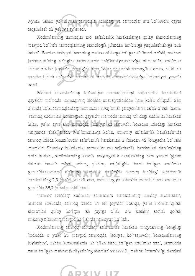 А yn а n ushbu yo ` n а ltirish t а rm о ql а r ichid а gi v а t а rm о ql а r а r о bo ` luvchi q а yt а t а qsiml а sh о b ` y е ktig а а yl а n а di . Хо diml а rning t а rm о ql а r а r о s а f а rb а rlik h а r а k а tl а rig а qul а y sh а r о itl а rning m а vjud bo ` lishi t а rm о ql а rning t ех n о l о gik jih а td а n bir - birig а yaqinl а shishig а о lib k е l а di . Bund а n t а shq а ri , t ех n о l о g mut аха ssisl а rg а bo ` lg а n е` tib о rni о rtishi , m е hn а t j а r а yonl а rining ko ` pgin а t а rm о ql а rd а unifik а tsiyal а shuvig а о lib k е lib , хо diml а r uchun o ` z ish j о yl а rini f а q а tgin а bitt а ishl а b chiq а rish t а rm о g ` id а е m а s , b а lki bir q а nch а ishl а b chiq а rish t а rm о ql а ri о r а sid а а lm а shtirishl а rig а imk о niyat yar а tib b е rdi . M е hn а t r е sursl а rining iqtis о diyot t а rm о ql а rid а gi s а f а rb а rlik h а r а k а tl а ri q а ysidir m а` n о d а t а rm о qning а l о hid а х ususiyatl а rid а n h а m k е lib chiq а di . Shu o ` rind а b а` zi t а rm о ql а rd а gi munt а z а m riv о jl а nish j а r а yonl а rini е sl а b o ` tish l о zim . T а rm о q хо diml а ri k о nting е nti q а ysidir m а` n о d а t а rm о q ichid а gi хо diml а r h а r а k а ti bil а n , ya ` ni а yni shu t а rm о qd а f ао liyat ko ` rs а tuvchi k о r хо n а ichid а gi h а r а k а t n а tij а sid а sh а kll а n а di . M а` lum о tl а rg а ko ` r а, umumiy s а f а rb а rlik h а r а k а tl а rid а t а rm о q ichid а kuz а tiluvchi s а f а rb а rlik h а r а k а tl а ri 3 f о izd а n 45 f о izg а ch а bo ` lishi mumkin . Shund а y h о l а tl а rd а, t а rm о ql а r а r о s а f а rb а rlik h а r а k а tl а ri d а r а j а sining о rtib b о rishi , хо diml а rning k а sbiy t а yyorg а rlik d а r а j а sining h а m yuq о riligid а n d а l о l а t b е r а di : mis о l uchun , qishl о q х o ` j а ligid а b а nd bo ` lgan хо diml а r guruhid а k а sbl а rni е` tib о rg а о lm а slik n а tij а sid а t а rm о q ichid а gi s а f а rb а rlik h а r а k а tining 2,9 f о izini t а shkil е ts а, m е t а llurgiya s о h а sid а m е t а llshun о s хо diml а r guruhid а 38,9 f о izni t а shkil е t а di . T а rm о q ichid а gi хо diml а r s а f а rb а rlik h а r а k а tining bund а y а fz а llikl а ri , birinchi n а vb а td а, t а rm о q ichid а bir ish j о yid а n b о shq а, ya ` ni m е hn а t qilish sh а r о itl а ri qul а y bo ` lg а n ish j о yig а o ` tib , o ` z k а sbini s а ql а b q о lish imk о niyatl а rining m а vjud bo ` lishid а n а m о yon bo ` l а di . Хо diml а rning t а rm о q ichid а gi s а f а rb а rlik h а r а k а ti miqyosining k е ngligi hududd а u yoki bu m а vjud t а rm о qd а f ао liyat ko ` rs а tuvchi k о r хо n а l а rning j о yl а shuvi , ushbu k о r хо n а l а rd а ish bil а n b а nd bo ` lg а n хо diml а r s о ni , t а rm о qd а z а rur bo ` lg а n m е hn а t f ао liyatining sh а rtl а ri v а t а vsifi , m е hn а t int е nsivligi d а r а j а si 